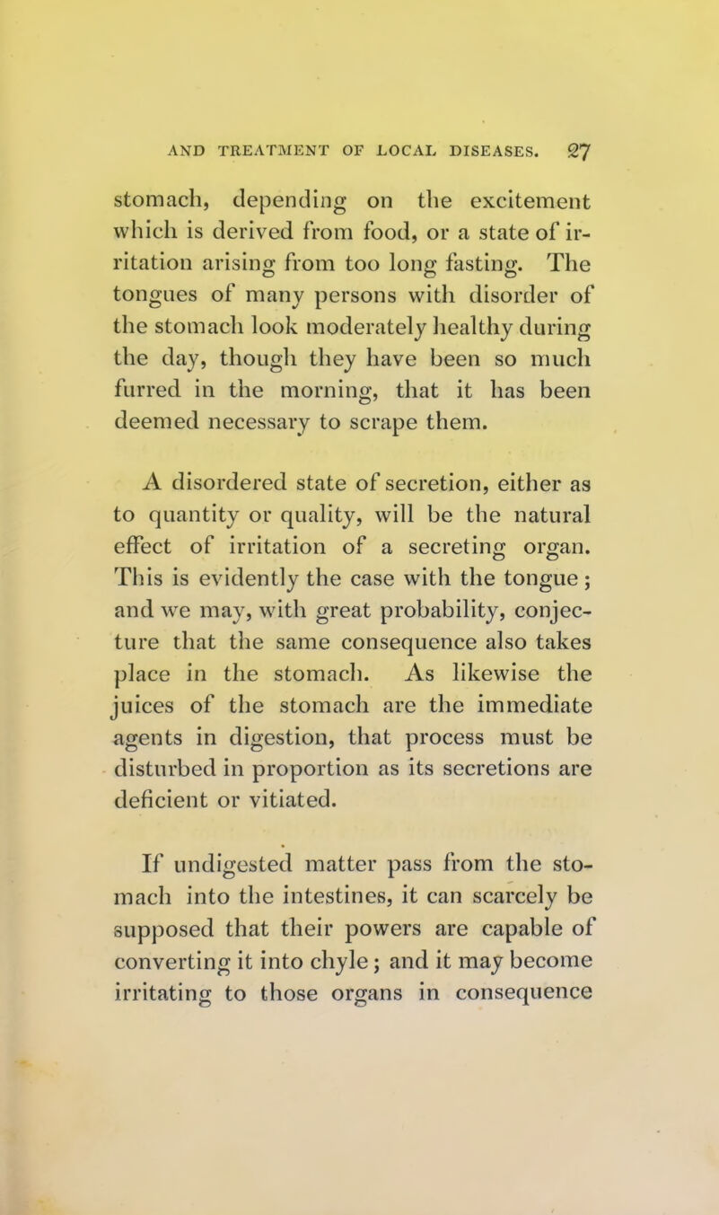 stomach, depending on the excitement which is derived from food, or a state of ir- ritation arising from too long fasting. The tongues of many persons with disorder of the stomach look moderately healthy during the day, though they have been so much furred in the morning, that it has been deemed necessary to scrape them. A disordered state of secretion, either as to quantity or quality, will be the natural effect of irritation of a secreting organ. This is evidently the case with the tongue; and we may, with great probability, conjec- ture that the same consequence also takes place in the stomach. As likewise the juices of the stomach are the immediate agents in digestion, that process must be disturbed in proportion as its secretions are deficient or vitiated. If undigested matter pass from the sto- mach into the intestines, it can scarcely be supposed that their powers are capable of converting it into chyle; and it may become irritating to those organs in consequence