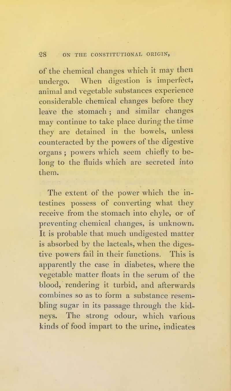 of the chemical changes which it may then undergo. When digestion is imperfect, animal and vegetable substances experience considerable chemical changes before they leave the stomach ; and similar changes may continue to take place during the time they are detained in the bowels, unless counteracted by the powers of the digestive organs ; powers which seem chiefly to be- lono; to the fluids which are secreted into them. The extent of the power which the in- testines possess of converting what they receive from the stomach into chyle, or of preventing chemical changes, is unknown. It is probable that much undigested matter is absorbed by the lacteals, when the diges- tive powers fail in their functions. This is apparently the case in diabetes, where the vegetable matter floats in the serum of the blood, rendering it turbid, and afterwards combines so as to form a substance resem- bhng sugar in its passage through the kid- neys. The strong odour, which various kinds of food impart to the urine, indicates