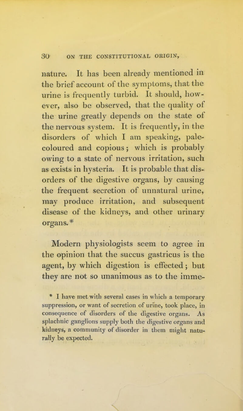 nature. It has been already mentioned in the brief account of the symptoms, tliat the urine is frequently turbid. It should, how- ever, also be observed, that the quality of the urine greatly depends on the state of the nervous system. It is frequently, in the disorders of which I am speaking, pale- coloured and copious; which is probably owing to a state of nervous irritation, such as exists in hysteria. It is probable that dis- orders of the digestive organs, by causing the frequent secretion of unnatural urine, may produce irritation, and subsequent disease of the kidneys, and other urinary organs. * Modern physiologists seem to agree in the opinion that the succus gastricus is the agent, by which digestion is effected; but they are not so unanimous as to the imme- * I have met with several cases in vvliich a temporary suppression, or want of secretion of urine, took place, in consequence of disorders of the digestive organs. As splachnic ganglions supply both the digestive organs and kidneys, a community of disorder in them might natu- rally be expected.