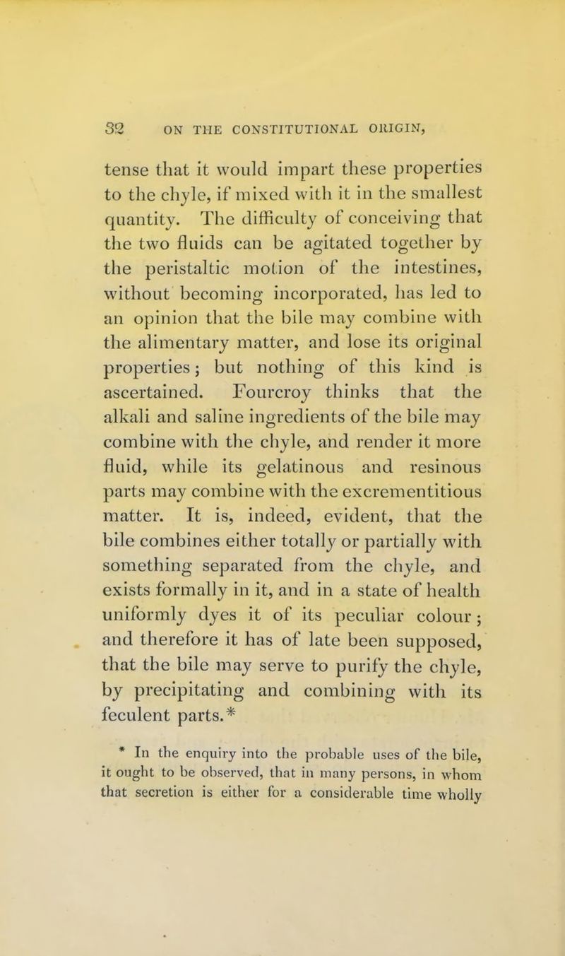 tense that it would impart these properties to the chyle, if mixed with it in the smallest quantity. The difficulty of conceiving that the two fluids can be agitated together by the peristaltic motion of the intestines, without becoming incorporated, has led to an opinion that the bile may combine with the alimentary matter, and lose its original properties; but nothing of this kind is ascertained. Fourcroy thinks that the alkali and saline ingredients of the bile may combine with the chyle, and render it more fluid, while its gelatinous and resinous parts may combine with the excrementitious matter. It is, indeed, evident, that the bile combines either totally or partially with something separated from the chyle, and exists formally in it, and in a state of health uniformly dyes it of its peculiar colour; and therefore it has of late been supposed, that the bile may serve to purify the chyle, by precipitating and combining with its feculent parts.* * In the enquiry into the probable uses of the bile, it ought to be observed, that in many persons, in whom that secretion is either for a considerable time wholly
