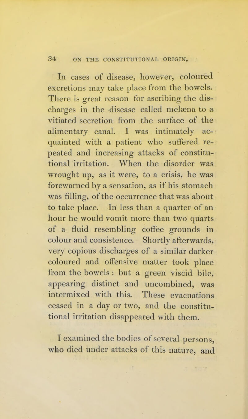 In cases of disease, however, coloured excretions may take place from the bowels. There is great reason for ascribing the dis- charges in the disease called melasna to a vitiated secretion from the surface of the alimentary canal. I was intimately ac- quainted with a patient who suffered re- peated and increasing attacks of constitu- tional irritation. When the disorder was wrought up, as it were, to a crisis, he was forewarned by a sensation, as if his stomach was filling, of the occurrence that was about to take place. In less than a quarter of an hour he would vomit more than two quarts of a fluid resembling coffee grounds in colour and consistence. Shortly afterwards, very copious discharges of a similar darker coloured and offensive matter took place from the bowels : but a green viscid bile, appearing distinct and uncombined, was intermixed with this. These evacuations ceased in a day or two, and the constitu- tional irritation disappeared with them. I examined the bodies of several persons, who died under attacks of this nature, and