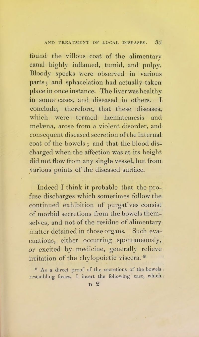 found the villous coat of the alimentary canal highly inflamed, tumid, and pulpy. Bloody specks were observed in various parts; and sphacelation had actually taken place in once instance. The liver was healthy in some cases, and diseased in others. I conclude, therefore, that these diseases, which were termed hasmatemesis and mel^ena, arose from a violent disorder, and consequent diseased secretion of the internal coat of the bowels ; and that the blood dis- charged when the affection was at its height did not flow from any single vessel, but from various points of the diseased surface. Indeed I think it probable that the pro- fuse discharcres which sometimes follow the continued exhibition of purgatives consist of morbid secretions from the bowels them- selves, and not of the residue of alimentary matter detained in those organs. Such eva- cuations, either occurring spontaneously, or excited by medicine, generally relieve irritation of the chylopoietic viscera. * * As a direct proof of the secretions of the bowels resembling faeces, I insert the following case, which D 2