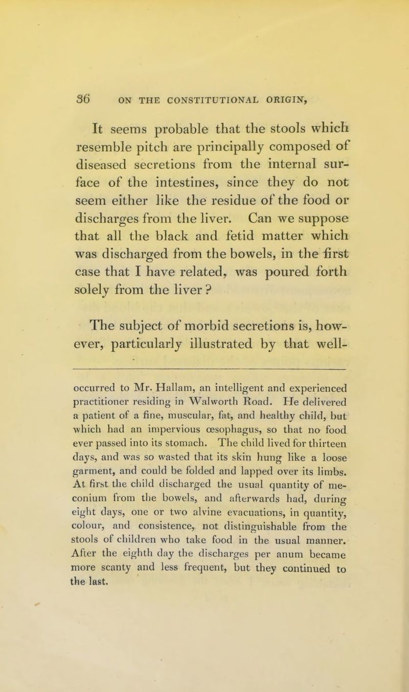 It seems probable that the stools which resemble pitch are principally composed of diseased secretions from the internal sur- face of the intestines, since they do not seem either like the residue of the food or discharges from the liver. Can we suppose that all the black and fetid matter which was discharged from the bowels, in the first case that I have related, was poured forth solely from the liver ? The subject of morbid secretions is, how- ever, particularly illustrated by that well- occurred to Mr. Hallam, an intelligent and experienced practitioner residing in Walworth Road. He delivered a patient of a fine, muscular, fat, and healthy child, but which had an impervious oesophagus, so that no food ever passed into its stomach. The child lived for thirteen days, and was so wasted that its skin hung like a loose garment, and could be folded and lapped over its limbs. At first the child discharged the usual quantity of me- conium from the bowels, and afterwards had, during eight days, one or two alvine evacuations, in quantity, colour, and consistence, not distinguishable from the stools of children who take food in the usual manner. After the eighth day the discharges per anum became more scanty and less frequent, but they continued to the last.