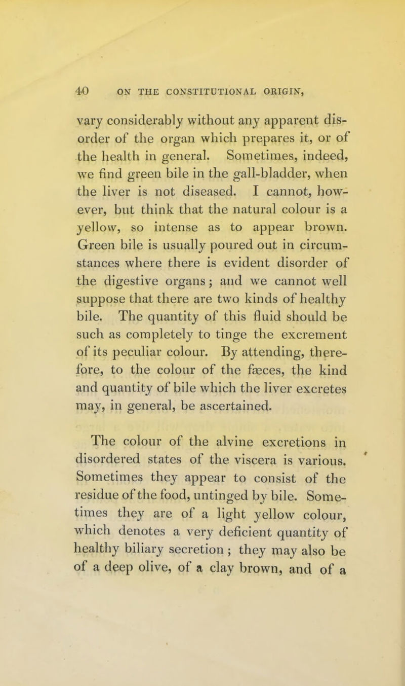 vary considerably without any apparent dis- order of the organ which prepares it, or of the health in general. Sometimes, indeed, we find green bile in the gall-bladder, when the liver is not diseased. I cannot, how- ever, but think that the natural colour is a yellow, so intense as to appear brown. Green bile is usually poured out in circum- stances where there is evident disorder of the digestive organs; and we cannot well suppose that there are two kinds of healthy bile. The quantity of this fluid should be such as completely to tinge the excrement of its peculiar colour. By attending, there- fore, to the colour of the faeces, the kind and quantity of bile which the liver excretes may, in general, be ascertained. The colour of the alvine excretions in disordered states of the viscera is various. Sometimes they appear to consist of the residue of the food, untinged by bile. Some- times they are of a light yellow colour, which denotes a very deficient quantity of healthy biliary secretion ; they may also be of a deep olive, of a clay brown, and of a