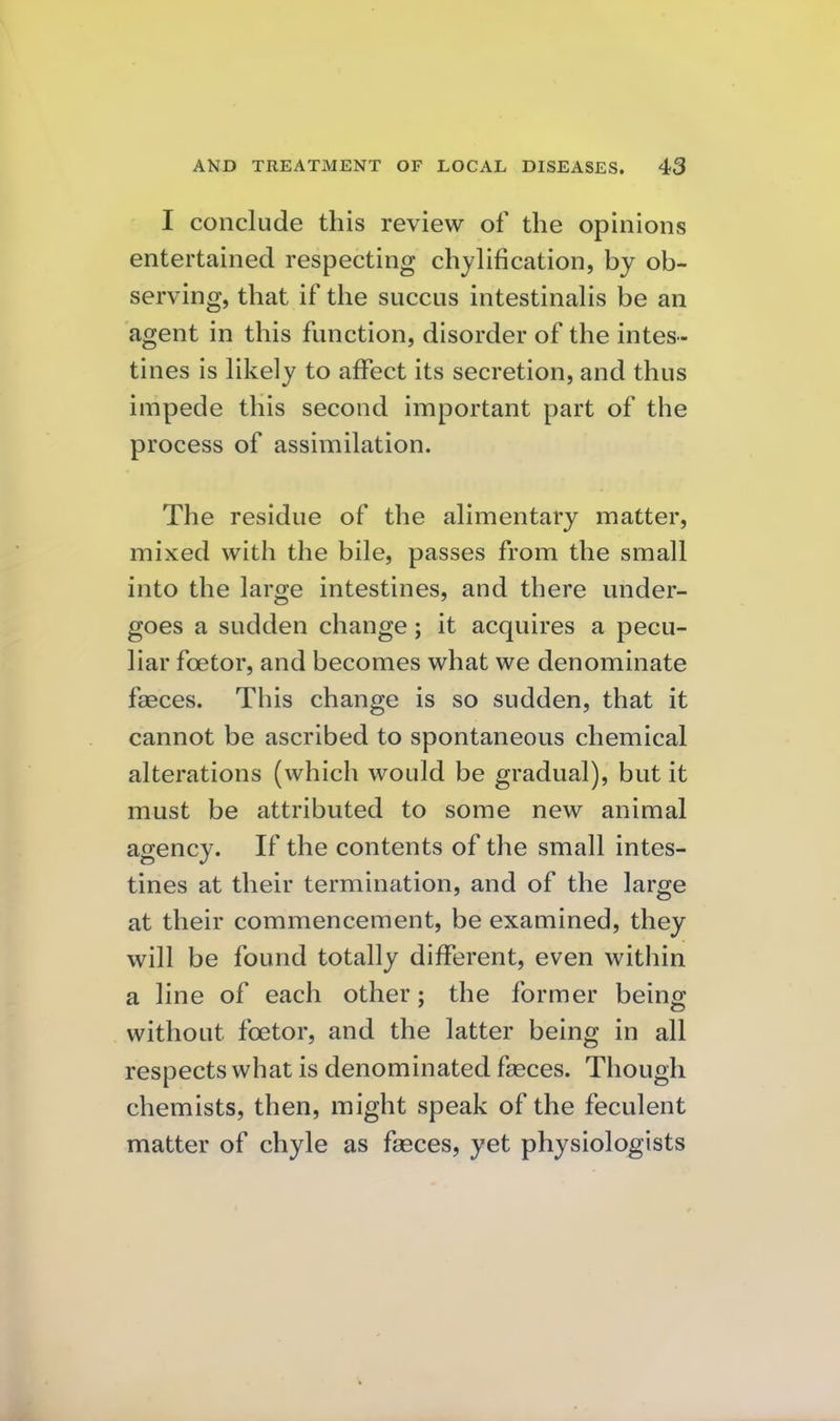 I conclude this review of the opinions entertained respecting chylification, by ob- serving, that if the succus intestinahs be an agent in this function, disorder of the intes- tines is hkely to affect its secretion, and thus impede this second important part of the process of assimilation. The residue of the alimentary matter, mixed with the bile, passes from the small into the large intestines, and there under- goes a sudden change; it acquires a pecu- liar foetor, and becomes what we denominate faeces. This change is so sudden, that it cannot be ascribed to spontaneous chemical alterations (which would be gradual), but it must be attributed to some new animal agency. If the contents of the small intes- tines at their termination, and of the large at their commencement, be examined, they will be found totally different, even within a line of each other; the former being without foetor, and the latter being in all respects what is denominated faeces. Though chemists, then, might speak of the feculent matter of chyle as faeces, yet physiologists