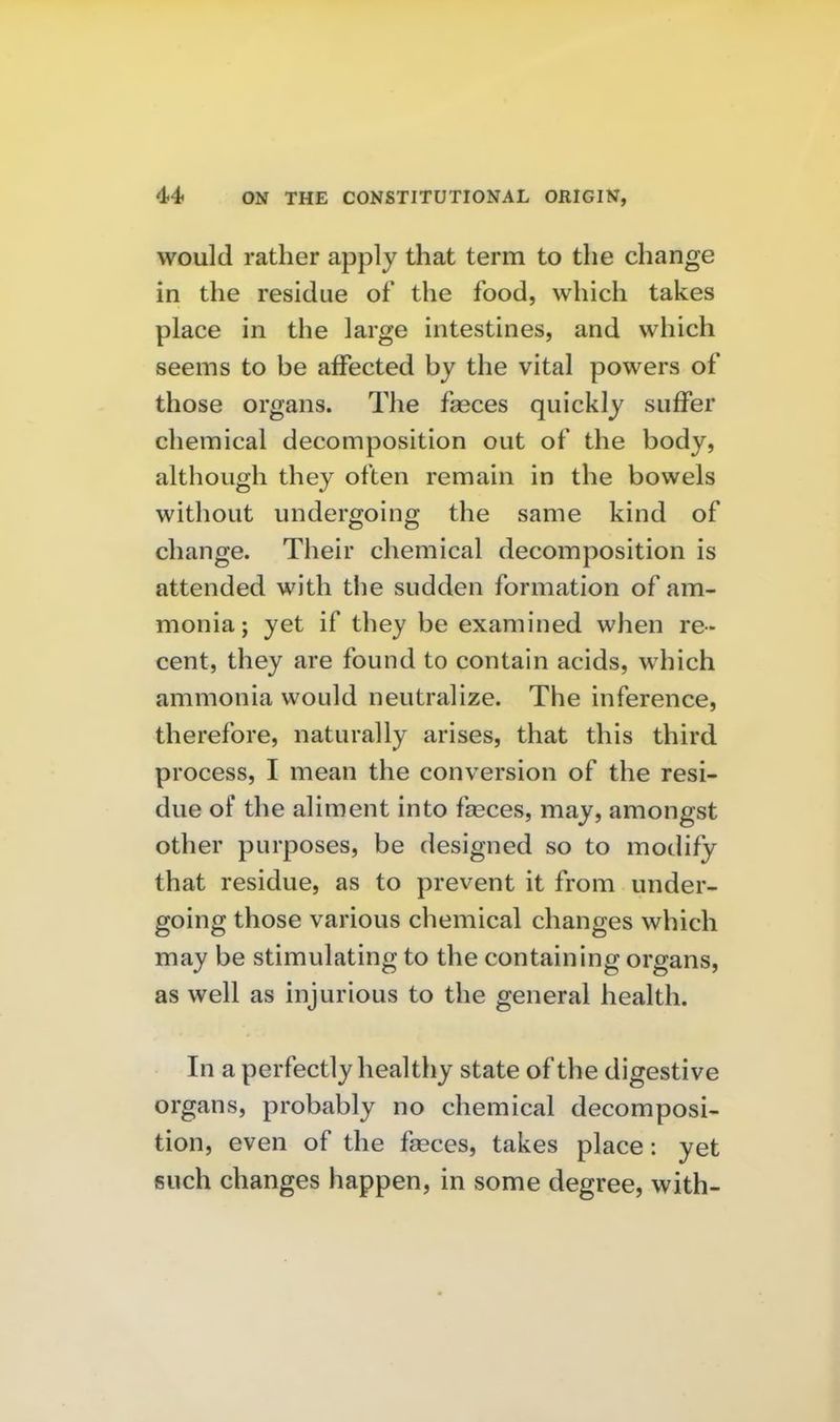would rather apply that term to the change in the residue of the food, which takes place in the large intestines, and which seems to be affected by the vital powers of those organs. The fasces quickly suffer chemical decomposition out of the body, although they often remain in the bowels without undergoing the same kind of change. Their chemical decomposition is attended with the sudden formation of am- monia; yet if they be examined when re- cent, they are found to contain acids, which ammonia would neutralize. The inference, therefore, naturally arises, that this third process, I mean the conversion of the resi- due of the aliment into fseces, may, amongst other purposes, be designed so to modify that residue, as to prevent it from under- going those various chemical changes which may be stimulating to the containing organs, as well as injurious to the general health. In a perfectly healthy state of the digestive organs, probably no chemical decomposi- tion, even of the fasces, takes place: yet such changes happen, in some degree, with-