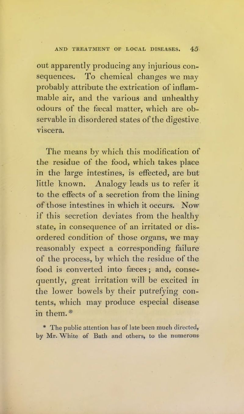 out apparently producing any injurious con- sequences. To chemical changes we may probably attribute the extrication of inflam- mable air, and the various and unhealthy odours of the faecal matter, which are ob- servable in disordered states of the digestive, viscera. The means by which this modification of the residue of the food, which takes place in the large intestines, is effected, are but little known. Analogy leads us to refer it to the effects of a secretion from the lining of those intestines in which it occurs. Now if this secretion deviates from the healthy state, in consequence of an irritated or dis- ordered condition of those organs, we may reasonably expect a corresponding failure of the process, by which the residue of the food is converted into faeces; and, conse- quently, great irritation will be excited in the lower bowels by their putrefying con- tents, which may produce especial disease in them.* * The public attention has of late been much directed, by Mr. White of Bath and others, to the numerous
