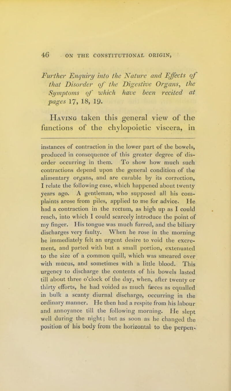 Further Fjiquiry 'into the Nature and Effects of that Disorder of the Digestive Organs, the Symptoms of which have been recited at pages 17, 18, 19. Having taken this general view of the functions of the chylopoietic viscera, in instances of contraction in the lower part of the bowels, produced in consequence of this greater degree of dis- order occurring in them. To show how much such contractions depend upon the general condition of the alimentary organs, and are curable by its correction, I relate the following case, which happened about twenty years ago. A gentleman, who supposed all his com- plaints arose from piles, applied to me for advice. He had a contraction in the rectum, as high up as I could reach, into which I could scarcely introduce the point of my finger. His tongue was much furred, and the biliary discharges very faulty. When he rose in the morning he immediately felt an urgent desire to void the excre- ment, and parted with but a small portion, extenuated to the size of a common quill, which was smeared over with mucus, and sometimes with a little blood. This urgency to discharge the contents of his bowels lasted till about three o'clock of the day, when, after twenty or thirty efforts, he had voided as much faeces as equalled in bulk a scanty diurnal discharge, occurring in the ordinary manner. He then had a respite from his labour and annoyance till the following morning. He slept well during the night; but as soon as he changed the position of his body from the horizontal to the perpen-