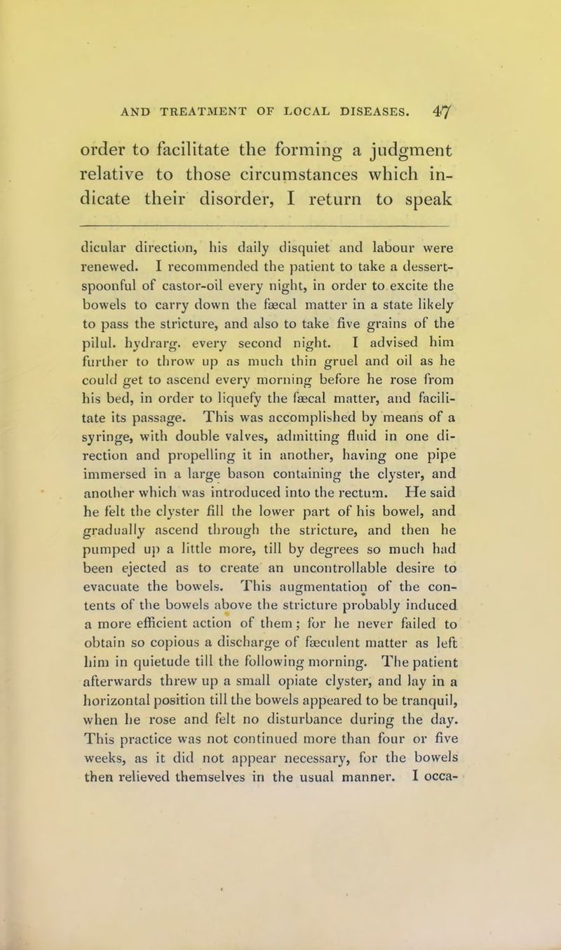 order to facilitate the forming a judgment relative to those circumstances which in- dicate their disorder, I return to speak diculai* direction, his daily disquiet and labour were renewed. I recommended the patient to take a dessert- spoonful of castor-oil every night, in order to excite the bowels to carry down the faecal matter in a state likely to pass the stricture, and also to take five grains of the pilul. hydrarg. every second night. I advised him further to tlirow up as much thin gruel and oil as he could get to ascend every morning before he rose from his bed, in order to liquefy the faecal matter, and facili- tate its passage. This was accomplished by means of a syringe, with double valves, admitting fluid in one di- rection and propelling it in another, having one pipe immersed in a large bason containing the clyster, and another which was introduced into the rectum. He said he felt the clyster fill the lower part of his bowel, and gradually ascend through the stricture, and then he pumped up a little more, till by degrees so much had been ejected as to create an uncontrollable desire to evacuate the bowels. This augmentation of the con- tents of the bowels above the stricture probably induced a more efiicient action of them; for he never failed to obtain so copious a discharge of faeculent matter as left him in quietude till the following morning. The patient afterwards threw up a small opiate clyster, and lay in a horizontal position till the bowels appeared to be tranquil, when he rose and felt no disturbance during the day. This practice was not continued more than four or five weeks, as it did not appear necessary, for the bowels then relieved themselves in the usual manner. I occa-