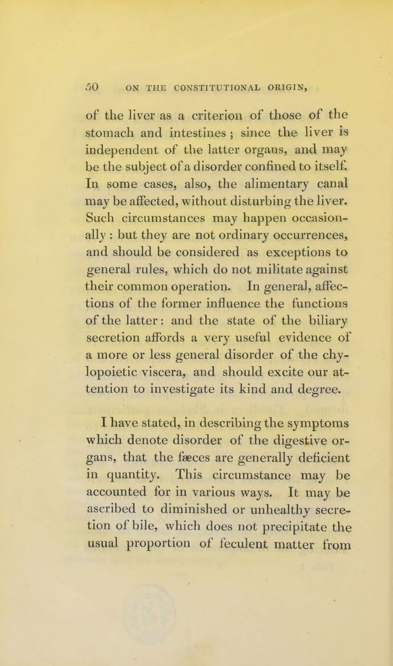 of the liver as a criterion of those of the stomach and intestines ; since the Hver is independent of the latter organs, and may be the subject of a disorder confined to itself. In some cases, also, the alimentary canal may be affected, without disturbing the liver. Such circumstances may happen occasion- ally : but they are not ordinary occurrences, and should be considered as exceptions to general rules, which do not militate against their common operation. In general, affec- tions of the former influence the functions of the latter: and the state of the biliary secretion affords a very useful evidence of a more or less general disorder of the chy- lopoietic viscera, and should excite our at- tention to investigate its kind and degree. I have stated, in describing the symptoms which denote disorder of the digestive or- gans, that the faeces are generally deficient in quantity. This circumstance may be accounted for in various ways. It may be ascribed to diminished or unhealthy secre- tion of bile, which does not precipitate the usual proportion of feculent matter from