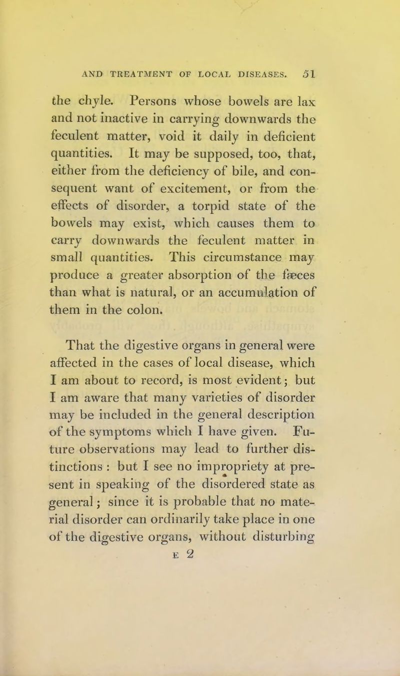 the chyle. Persons whose bowels are lax and not inactive in carrying downwards the feculent matter, void it daily in deficient quantities. It may be supposed, too, that, either from the deficiency of bile, and con- sequent want of excitement, or from the effects of disorder, a torpid state of the bowels may exist, which causes them to carry downwards the feculent matter in small quantities. This circumstance may produce a greater absorption of the faeces than what is natural, or an accumulation of them in the colon. That the digestive organs in general were aflPected in the cases of local disease, which I am about to record, is most evident; but I am aware that many varieties of disorder may be included in the general description of the symptoms which I have given. Fu- ture observations may lead to further dis- tinctions : but I see no impropriety at pre- sent in speaking of the disordered state as general; since it is probable that no mate- rial disorder can ordinarily take place in one of the digestive organs, without disturbing E 2