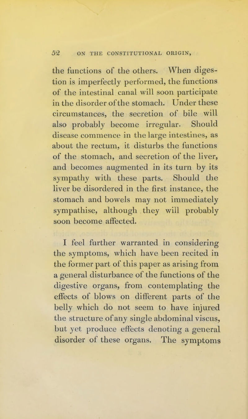 the functions of the others. When diges- tion is imperfectly performed, the functions of the intestinal canal will soon participate in the disorder of the stomach. Under these circumstances, the secretion of bile will also probably become irregular. Should disease commence in the large intestines, as about the rectum, it disturbs the functions of the stomach, and secretion of the liver, and becomes augmented in its turn by its sympathy with these parts. Should the liver be disordered in the first instance, the stomach and bowels may not immediately sympathise, although they will probably soon become affected. I feel further warranted in considering the symptoms, which have been recited in the former part of this paper as arising from a general disturbance of the functions of the digestive organs, from contemplating the effects of blows on different parts of the belly which do not seem to have injured the structure of any single abdominal viscus, but yet produce effects denoting a general disorder of these organs. The symptoms