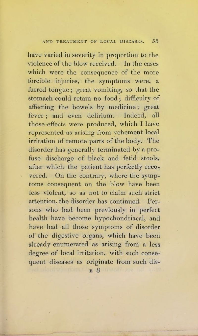 have varied in severity in proportion to the violence of the blow received. In the cases which were the consequence of the more forcible injuries, the symptoms were, a furred tongue; great vomiting, so that the stomach could retain no food; difficulty of affecting the bowels by medicine; great fever; and even delirium. Indeed, all those effects were produced, which I have represented as arising from vehement local irritation of remote parts of the body. The disorder has generally terminated by a pro- fuse discharge of black and fetid stools, after which the patient has perfectly reco- vered. On the contrary, where the symp- toms consequent on the blow have been less violent, so as not to claim such strict attention, the disorder has continued. Per- sons who had been previously in perfect health have become hypochondriacal, and have had all those symptoms of disorder of the digestive organs, which have been already enumerated as arising from a less degree of local irritation, with such conse- quent diseases as originate from such dis-