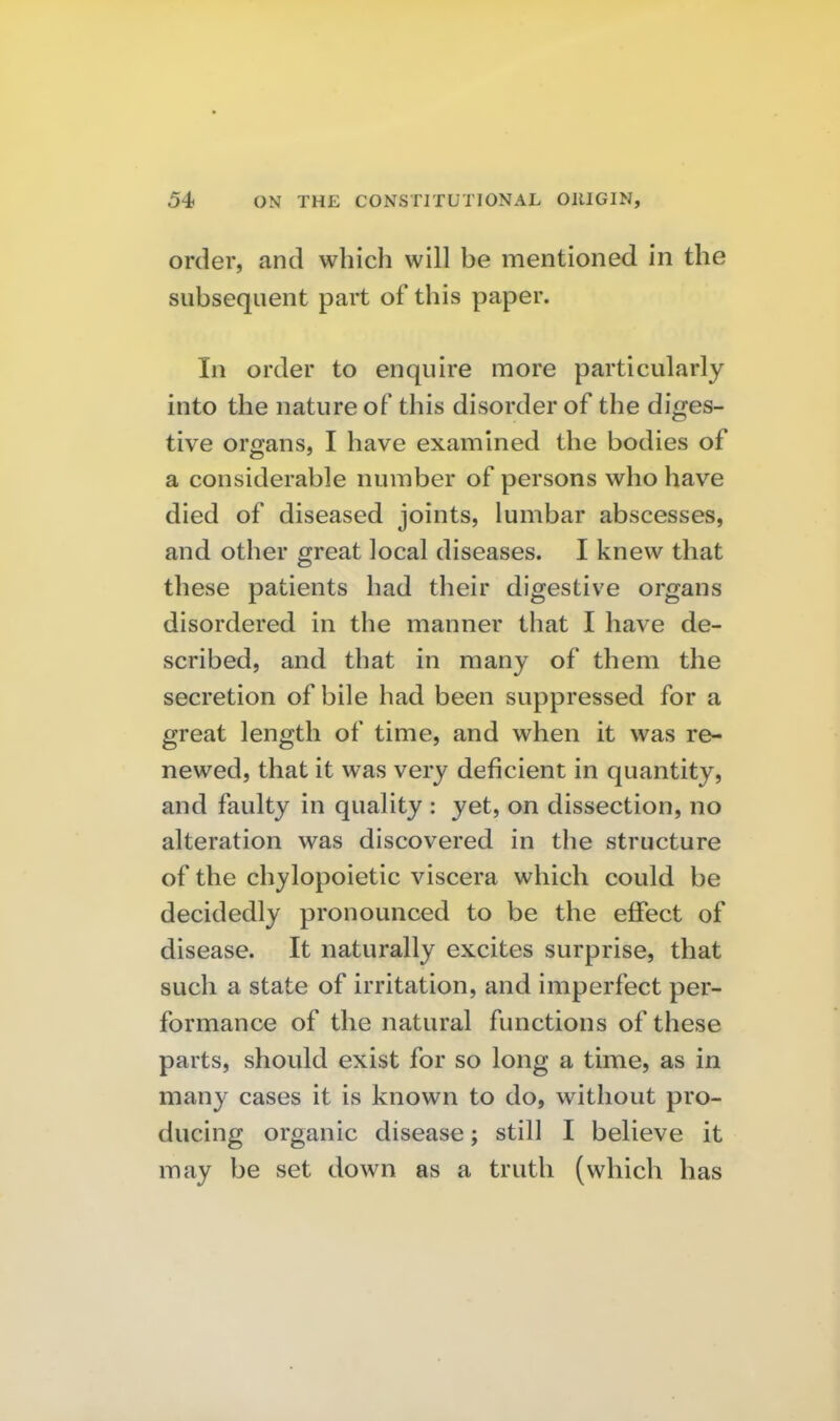 order, and which will be mentioned in the subsequent part of this paper. In order to enquire more particularly into the nature of this disorder of the diges- tive organs, I have examined the bodies of a considerable number of persons who have died of diseased joints, lumbar abscesses, and other great local diseases. I knew that these patients had their digestive organs disordered in the manner that I have de- scribed, and that in many of them the secretion of bile had been suppressed for a great length of time, and when it was re- newed, that it was very deficient in quantity, and faulty in quality : yet, on dissection, no alteration was discovered in the structure of the chylopoietic viscera which could be decidedly pronounced to be the effect of disease. It naturally excites surprise, that such a state of irritation, and imperfect per- formance of the natural functions of these parts, should exist for so long a time, as in many cases it is known to do, without pro- ducing organic disease; still I believe it may be set down as a truth (which has