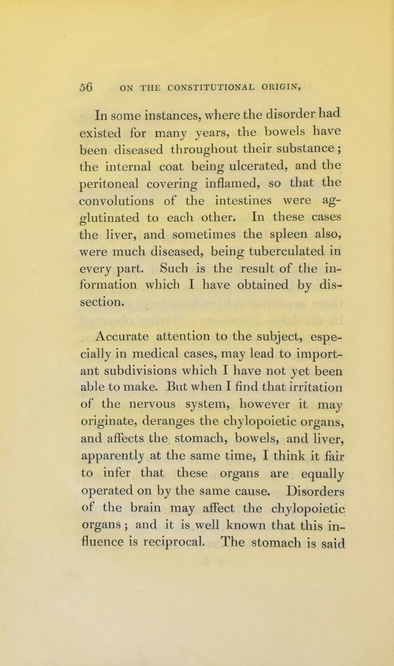In some instances, where the disorder had existed for many years, the bowels have been diseased throughovit their substance; the internal coat being ulcerated, and the peritoneal covering inflamed, so that the convolutions of the intestines were ag- glutinated to each other. In these cases the liver, and sometimes the spleen also, were much diseased, being tuberculated in every part. Such is the result of the in- formation which I have obtained by dis- section. Accurate attention to the subject, espe- cially in medical cases, may lead to import- ant subdivisions which I have not yet been able to make. But when I find that irritation of the nervous system, however it may originate, deranges the chylopoietic organs, and affects the stomach, bowels, and liver, apparently at the same time, I think it fair to infer that these organs are equally operated on by the same cause. Disorders of the brain may affect the chylopoietic organs ; and it is well known that this in- fluence is reciprocal. The stomach is said