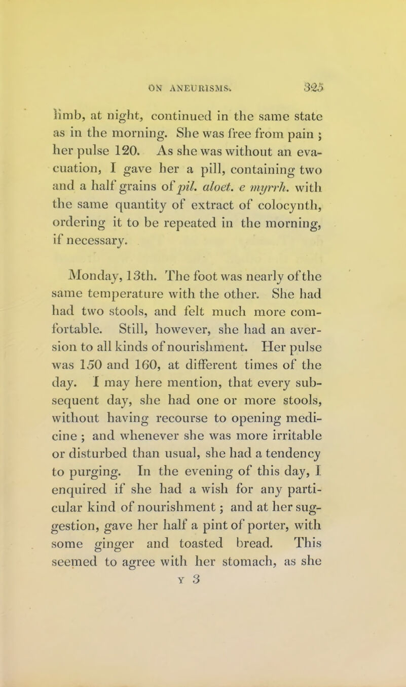 limb, at night, continued in the same state as in the morning. She was free from pain ; her pulse 120. As she was without an eva- cuation, I gave her a pill, containing two and a half grains o[piL aloet. e myrrh, with the same quantity of extract of colocynth, ordering it to be repeated in the morning, if necessary. Monday, 13th. The foot was nearly of the same temperature with the other. She had had two stools, and felt much more com- fortable. Still, however, she had an aver- sion to all kinds of nourishment. Her pulse was 150 and 160, at different times of the day. I may here mention, that every sub- sequent day, she had one or more stools, without having recourse to opening medi- cine ; and whenever she was more irritable or disturbed than usual, she had a tendency to purging. In the evening of this day, I enquired if she had a wish for any parti- cular kind of nourishment; and at her sug- gestion, gave her half a pint of porter, with some mn^er and toasted bread. This seemed to agree with her stomach, as she Y 3