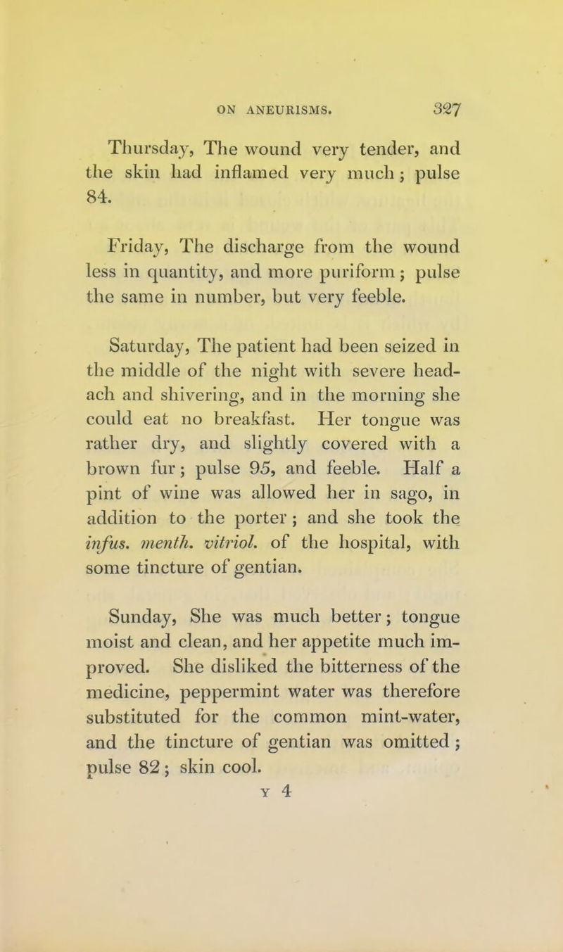 Thursday, The wound very tender, and the skin had inflamed very much; pulse 84. Friday, The discharge from the wound less in quantity, and more puriform ; pulse the same in number, but very feeble. Saturday, The patient had been seized in the middle of the night with severe head- ach and shivering, and in the morning she could eat no breakfast. Her tono-ue was rather dry, and slightly covered with a brown fur; pulse 95, and feeble. Half a pint of wine was allowed her in sago, in addition to the porter; and she took the infus. menth. vitriol, of the hospital, with some tincture of gentian. Sunday, She was much better; tongue moist and clean, and her appetite much im- proved. She disliked the bitterness of the medicine, peppermint water was therefore substituted for the common mint-water, and the tincture of gentian was omitted; pulse 82; skin cool. Y 4