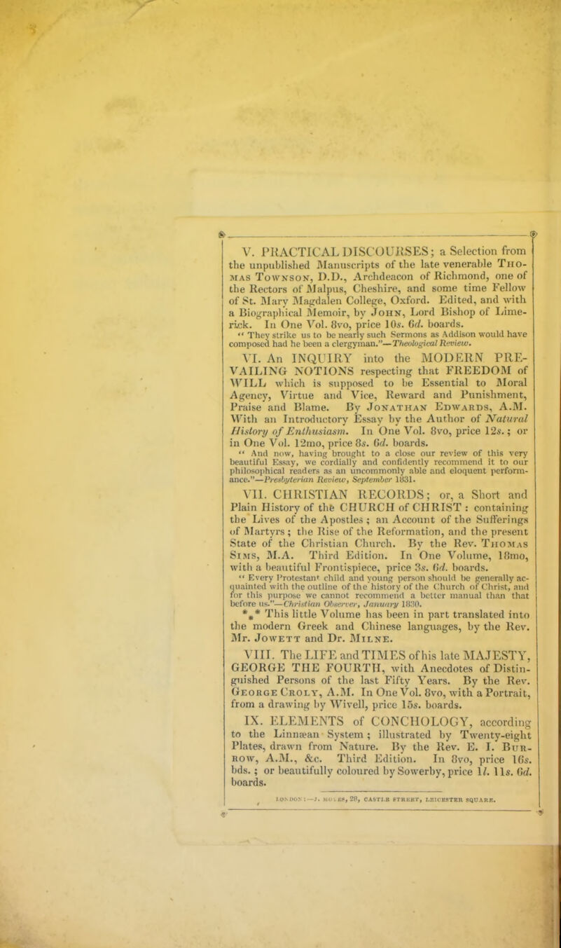 V. PRACTICAL DISCOURSES; a Selection from the unpublished Manuscripts of the late venerable Tho- mas TowNSov, D.D., Archdeacon of Richmond, one of the Rectors of Malpus, Cheshire, and some time Fellow of St. Mary IVIagdalen College, Oxford. Edited, and with a Biograpli'ical Memoir, by John, Lord Bishop of liime- rick. In One Vol. 8vo, price lOs. Gd. boai fls.  They strike us to be nearly such Sermons as Addison would have composed had he been a clergyman.—Theolugical Review. \l. An INQl'IRY into the MODRRN PRE- VAILING NOTIONS respecting that FREEDOJM of WILL which is supposed to he Essential to Bloral Agency, Virtue and Vice, Reward and Punishment, Praise and RIame. By Jonathan Edwards, A.M. With an Litroductory Essay by the Author of Natural History of Enthusiasm. In One Vol. 8vo, price 12s.; or in One Vol. I2mo, price 8*. Gd. boards.  And now, having brought to a close our review of this very beautiful Essay, we cordially and confidently recommend it to our philosophical readers as an uncommonly able and eloquent perform- ance.—Vreshyterian lievieiv, September 1831. VII. CHRISTIAN RECORDS; or, a Short and Plain History of thfe CHURCH of CHRIST : containing the Lives of the Apostles; an Account of the Sufferings of Rlartyrs ; tiie Rise of the Reformation, and the present State of the Christian Church. By the Rev. Thomas Sims, 31.A. Third Edition. In One Volume, 18mo, with a l)eautiful Frontispiece, price 3.5. Gd. hoards.  Every I'rotestan* child and young person should be generally ac- quainted witli the outline of the history of the Church of Clirist, and for this purpose we cannot recommend a better manual than that before us.—Christiait Obsen ei-, Janudry IDHO. *,* This little Volume has been in part translated into the modern Greek and Chinese languages, by the Rev. Mr. JowETT and Dr. Milne. VIII. Tlie LIFE and TIMES of his late MAJESTY, GEORGE THE FOURTH, with Anecdotes of Di.stiu- guished Persons of the last Fifty Years. By the Rev. Geouge Croly, A.M. In One Vol. 8vo, with a Portrait, from a drawing by Wivell, price 15s. boards. IX. ELEMENTS of CONCHOLOGY, according to the Linnaean System; illustrated by Twenty-eight Plates, drawn from Nature. By the Rev. E. I. Bur- row, A.M., &c. Third Edition. In 8vo, price \Gs. bds.; or beautifully coloured bySowerby,price 1/. lis. Gd. boards. I OMION:—J. >1U .B«, 28, CASTI.B fTRBKT, I.SlCSilTBR SQUARE.