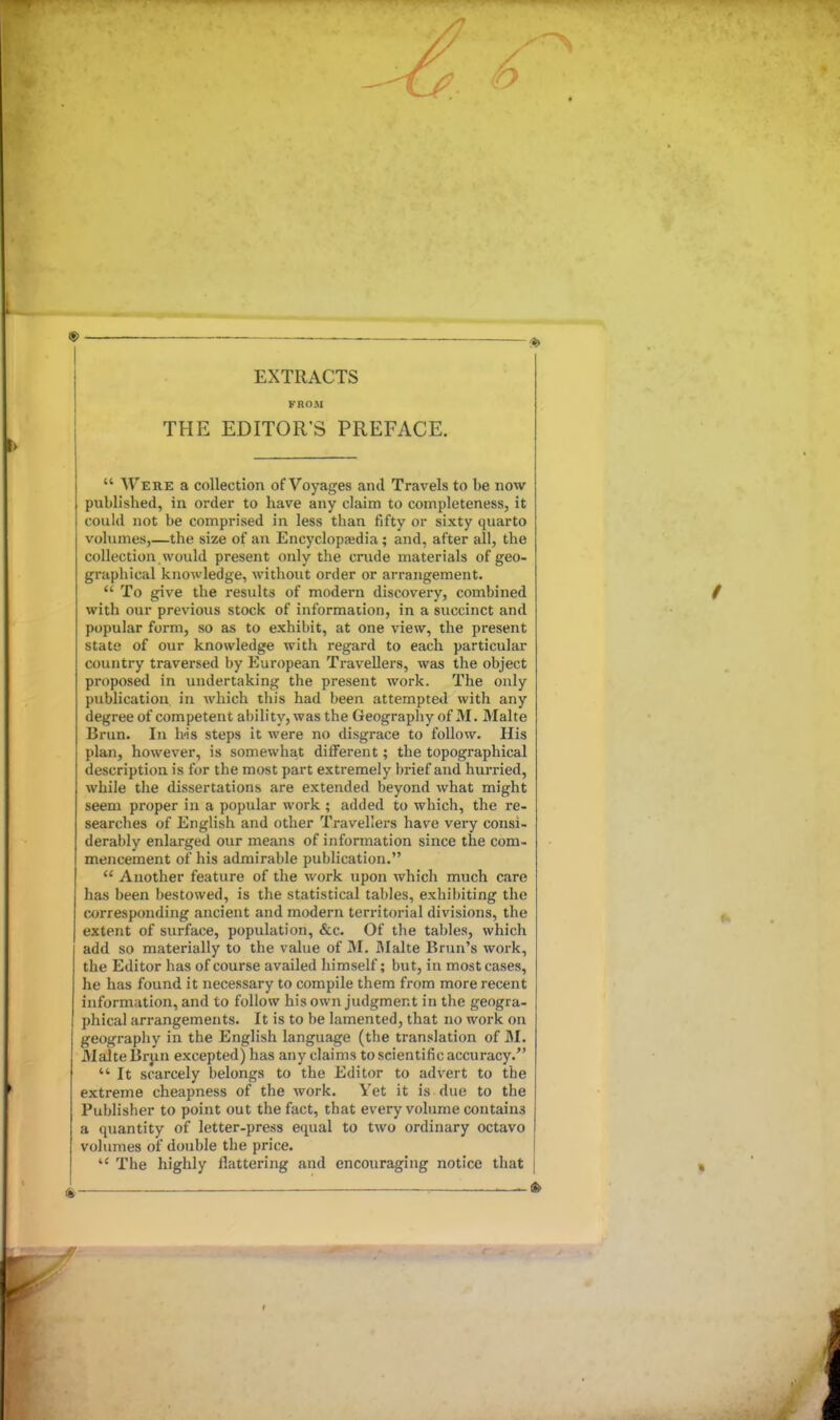 EXTRACTS FROM THE EDITOR'S PREFACE.  Were a collection of Voyages and Travels to be now published, in order to have any claim to completeness, it could not be comprised in less than fifty or sixty quarto volumes,—the size of an Encyclopajdia; and, after all, the collection would present only the crude materials of geo- graphical knowledge, without order or arrangement.  To give the results of modern discovery, combined with our previous stock of information, in a succinct and popular form, so as to exhibit, at one view, the present state of our knowledge with regard to each particular country traversed by European Travellers, was the object proposed in undertaking the present work. The only publication in which this had been attempted with any degree of competent al)ility, was the Geography of M. Malta Brun. In bis steps it were no disgrace to follow. His plan, however, is somewhat different; the topographical description is for the most part extremely brief and hurried, while the dissertations are extended beyond what might seem proper in a popular work ; added to which, the re- searches of English and other Travellers have very consi- derably enlarged our means of information since the com- mencement of his admirable publication.  Another feature of the work upon which much care has been bestowed, is the statistical tables, exhibiting the corresponding ancient and modern territorial divisions, the extent of surface, population, &c. Of the tables, which add so materially to the value of M. I\Ialte Brun's work, the Editor has of course availed himself; but, in most cases, he has found it necessary to compile them from more recent information, and to follow his own judgment in the geogra- phical arrangements. It is to be lamented, that no work on geography in the English language (the translation of M. Malte Brun excepted) has any claims to scientific accuracy.  It scarcely belongs to the Editor to advert to the extreme cheapness of the work. Vet it is due to the Publisher to point out the fact, that every volume contains a quantity of letter-press equal to two ordinary octavo volumes of double the price.  The highly flattering and encouraging notice that