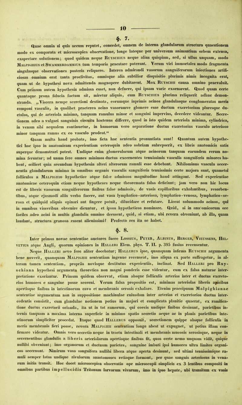 §. 7. duae omnia si quis secum reputet, concedet, omnem de interna glandularum structura quaestionem modo ex comparata et microscopica observatione, longe lateque per universum animantium orbem extensa, exspectare solutionem5 quod quidem neque Ruyschius neque alius quispiam, sed, si ullus unquam, modo Malpighius et SwAMMERDAMMius tum temporis praestare poterant. Verum viri immortales modo fragmenta singulasque observationes posteris reliquere. Interea admirandi vasorum sanguiferorum iniectiones artifi- ciosas omnium erat tanta proclivitas, omnisque alia subtilior disquisitio plurimis nimis incognita erat, quam ut de hypothesi nova admittenda magnopere dubitarent. Mox Ruyschii causa omnino praevaluit. Cum primum autem hypothesis admissa esset, non defuere, qui ipsam varie exornarent. Quod quam certe quantaque prona fiducia factum sit, miretur aliquis, cum Ruyschius plurima reliquerit adbuc demon- stranda. „Viscera nempe secretioni destinata, eorumque inprimis acinos glandulasque conglomeratas meris componi vasculis, in quolibet praeterea acino vasorumve glomere esse ductum excretorium pluresque du- ctulos, qui de arteriola minima, tanquam ramulus minor et sanguini impervius, decedere videantur. Secre- tionem adeo a vulgari sanguinis circuitu hactenus differre, quod in isto quidem arteriola minima, cylindrica, in venam sibi aequalem continuetur, in humorum vero separatione ductus excretorius vasculo arterioso minor tanquam ramus ex eo vasculo prodeat.^^ Quam multa haud probata, imo ficta hac sententia pronuntiata sunt! Quantum autem hypothe- tici hoc ipso in anatomicam experientiam ceteroquin adeo sobriam subrepserit, ex libris anatomicis satis superque demonstrari potest. Undique enim glomerulorum atque acinorum tanquam earundem rerum no- mina feruntur; ad unum fere omnes minimos ductus excernentes tenuissimis vasculis sang-uiferis minores ha- bent, scilicet quia secundum hypothesin alteri alterorum ramuli esse debebant. Nihilominus vascula secer- nentia glandularum minima in omnibus organis vasculis sanguiferis tenuissimis certe majora sunt, quametsi folliculos a Malpighio hypothetice atque false admissos magnitudine haud attingant. Sed experientiae anatomicae ceteroquin etiam neque hypotheses neque theoremata falsa deficiunt; jam vero non hic locus est de liberis vasorum sanguiferorum finibus false admissis, de vasis capillaribus exhalantibus, resorben- tibus, atque ejusmodi aliis verba facere, aut vasa lymphatico - arteriosa, lymphatico - venosa, lymphatico - se- rosa et quidquid aliquis opinari aut fingere potuit, dilucidare et refutare. Liceat solummodo acinos, qui in omnibus visceribus obvenire dicuntur, et ipsos hypotheticos nominare. Quid, si in anatomicorum ore faciles adeo acini in multis glandulis omnino deessent, quid, si etiam, ubi revera obveniunt, ab illa, quam laudant, structura granosa essent alienissimi? Profectb res ita se habet. §• 8. Inter primos novae sententiae auctores fuere Lossius, PeyeR, Albinus, Rerger, Vieussens, Hel- vetius atque Angii, quorum opiniones in Halleri Elem. phys. T. II. p. 395 fusius recensentur. Neque Halleri aevo fere aliter docebatur; Hallerus ipse, quamquam infirma Ruyschii argumenta bene noverit, quamquam Malpighii sententiam ingenue recenseat, imo aliqua ex parte suffragetur, in al- teram tamen sententiam, propriis novisque destitutus experientiis, inclinat. Sed Halleri pro Ruy- schiana hypothesi argumenta theoretica non magni ponderis esse videntur, cum ex falsa naturae inter- pretatione exoriantur. Primum quidem observat, etiam absque folliculis arterias inter et ductus excreto- rios humores e sanguine posse secerni. Verum falsa propositio est, minimas arteriolas liberis apicibus apertisque finibus in intestinorum cavo et membranis serosis exhalare. Etenim praecipuum Malpighianae sententiae argumentum non in suppositione machinulae cuiusdam inter arterias et excretorios ductus inter- cedentis consistit, cum glandulae notionem potius in majori et complicata planitie quaerat, ex ramifica- tione ductus excretorii oriunda, ita ut in tot ramorum, qui coecis undique finibus desinunt, parietibus in- ternis tanquam a maxima interna superficie in minimo spatio secretio aeque ac in planis parietibus inte- stinorum simpliciter procedat. Itaque quod Hallerus opposuit, secretionem quippe absque folliculis in meris membranis fieri posse, revera Malpighii sententiam longe abest ut expugnet, ut potius illam con- firmare videatur. Omnis vero secretio neque in tractu intestinali et membranis mucosis serosisque, neque in secernentibus glandulis a liberis arteriolarum apertisque finibus fit, quos certe nemo unquam vidit, quique nullibi obveniunt; imo organorum et ductuum parietes, sanguine imbuti ipsi humores ultra limites organi- cos secernunt. Nimirum vasa sanguifera nullibi libera atque aperta desinunt, sed ultimi tenuissimique ra- muli seniper latas undique rivulorum anastomoses retiaque formant, per quae sanguis arteriosus in vena-^ rum initia transit. Hoc docet microscopica observatio ope microscopii simplicis ex 3 lentibus compositi in omnibus partibus impellucidis Tritonum larvarum vivarum, imo in ipso hepate, ubi transitum ex vasis