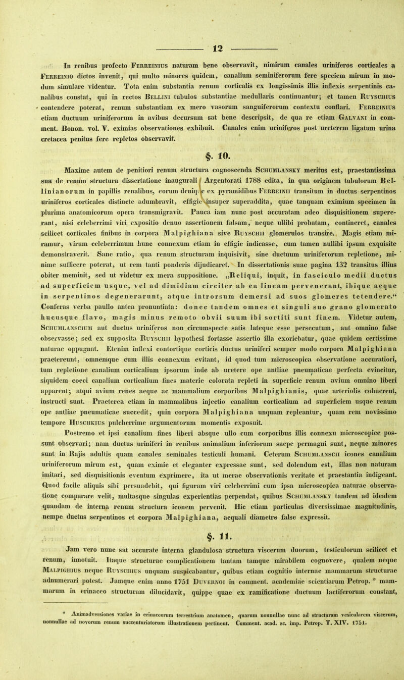 ’ In renibus profecto Ferreinius naturam bene observavit, nimirum canales uriniferos corticales a Ferreinio dictos invenit, qui multo minores quidem, canalium seminiferorum fere speciem mirum in mo- dum simulare videntur. Tota enim substantia renum corticalis ex longissimis illis inflexis serpentinis ca- nalibus constat, qui in rectos Bellini tubulos substantiae medullaris continuantur; et tamen Ruyschius contendere poterat, renum substantiam ex mero vasorum sanguiferorum contextu conflari. Ferreinius etiam ductuum uriniferorum in avibus decursum sat bene descripsit, de qua re etiam Galvani in com- ment. Bonon. vol. V. eximias observationes exhibuit. Canales enim urinift^ros post ureterem ligatum urina cretacea penitus fere repletos observavit. §• 10. Maxime autem de penitiori renum structoa cognoscenda Schumlansky meritus est, praestantissima sua de renum structura dissertatione inaugnrali | Argentorati 1788 edita, in qua originem tubulorum Bel- linianorum in papillis renalibus, eorum deniqv|je ex pyramidibus Ferreinii transitum in ductus serpentinos uriniferos corticales distincte adumbravit, effigie\insuper superaddita, quae tanquam eximium specimen in plurima anatomicorum opera transmigravit. Pauca iam nunc post accuratam adeo disquisitionem supere- rant, nisi celeberrimi viri expositio denuo assertionem falsam,' neque ullibi probatam, contineret, canales scilicet corticales finibus in corpora Malpighiana sive Ruyschii glomerulos transire. Magis etiam mi- ramur, virum celeberrimum hunc connexum etiam in effigie indicasse, cum tamen nullibi ipsum exquisite demonstraverit. Sane ratio, qua renum structuram inquisivit, sine ductuum uriniferorum repletione, mi- nime sufficere poterat, ut rem tanti ponderis dijudicaret. In dissertationis suae pagina 132 transitus illius obiter meminit, sed ut videtur ex mera suppositione. „R e liqui, inquit, in fasciculo medii ductus ad superficiem usque, vel ad dimidiam eirciter ab ea lineam pervenerant, ibique aeque in serpentinos degenerarunt, atque introrsum demersi ad suos glomeres tetendere.^ Conferas verba paullo antea pronuntiata: donec tandem omnes et singuli suo grano glomerato hucusque flavo, magis minus remoto obvii suum ibi sortiti sunt finem. Videtur autem, ScHUMLANSCiUM aut ductus uriniferos non circumspecte satis lateque esse persecutum, aut omnino false observasse; sed ex supposita Ruyschii hypothesi fortasse assertio illa exoriebatur, quae quidem certissime naturae oppugnat. Etenim inflexi contortique corticis ductus uriniferi semper modo corpora Malpighiana praetereunt, omnemque cum illis connexum evitant, id quod tum microscopica observatione accuratiori, tum repletione canalium corticalium ipsorum inde ab uretere ope antliae pneumaticae perfecta evincitur, siquidem coeci canalium corticalium fines materie colorata repleti in superficie renum avium omnino liberi apparent; atqui avium renes aeque ac mammalium corporibus Malpighianis, quae arteriolis cohaerent, instructi sunt. Praeterea etiam in mammalibus injectio canalium corticalium ad superficiem usque renum ope antliae pneumaticae succedit, quin corpora Malpighiana unquam repleantur, quam rem novissimo tempore Huschkius pulcherrime argumentorum momentis exposuit. Postremo et ipsi canalium fines liberi absque ullo cum corporibus illis connexu microscopice pos- sunt observari; nam ductus uriniferi in renibus animalium inferiorum saepe permagni sunt, neque minores sunt in Rajis adultis quam canales seminales testiculi humani. Ceterum Schumlanscii icones canalium uriniferorum mirum est, quam eximie et eleganter expressae sunt, sed dolendum est, illas non naturam imitari, sed disquisitionis eventum exprimere, ita ut merae observationis veritate et praestantia indigeant. Quod facile aliquis sibi persuadebit, qui figuram viri celeberrimi cum ipsa microscopica naturae observa- tione comparare velit, niultasque singulas experientias perpendat, quibus Schumlansky tandem ad idealera quandam de interna renum structura iconem pervenit. Hic etiam particulas diversissimae magnitudinis, nempe ductus serpentinos et corpora Malpighiana, aequali diametro false expressit. §. 11. Jam vero nunc sat accurate interna glandulosa structura viscerum duorum, testiculorum scilicet et renum, innotuit. Itaque structurae complicationem tantam tamque mirabilem cognovere, qualem neque Malpigiiius neque Ruyschius unquam suspicabantur, quibus etiam cognitio internae mammarum structurae adnumerari potest. Jamque enim anno 1751 Duvernoi in comment. academiae scientiarum Petrop. * mam- marum in erinaceo structuram dilucidavit, quippe quae ex ramificatione ductuum lactiferorum constant, * AiiimadTersioiies variae in erinaceorum terrestrium anatomen, quarum nonnullae nunc ad structuram vesicularem viscerum, nonnullae ad novorum renum succenturiatorum illustrationem pertinent. Comment. acad. sc. imp. Petrop. T, XIV. 1751.