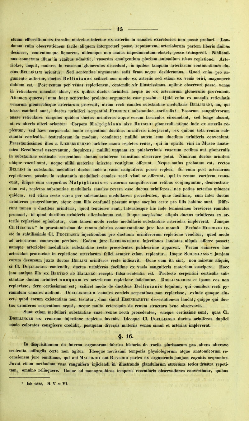 ctuum efferentium ex transitu niiiteriae iniectae eX arteriis in canales eXci*etorios non posse probari. Lan<- datam enim observationem facile aliquem interpretari posse, reputantem^ arteriolarum partem liberis finibus desinere, contentumque liquorem, ubicunque non maius impedimentum obstetj posse transgredi. Nihilomi- nus connexum illum in renibus admittit, vasorum emulgentium plurium animalium nisus repletione. Arte- riolae, inquit, maiores in vasorum glomerulos discedunt, in quibus tanquam arteriarum continuationes du- ctus Belliniani oriuntur. Sed sententiae argumenta satis firma aegre desideramus, tluod enim pro ar- gumento adfertur, ductus Bellinianos scilicet non modo ex arteriis sed etiam tx venis oriri, magnopere dubium est. Post renum per venas repletionem, contendit vir illustrissimus, optime obsetvari posse, venas in reticulares maculas abire, ex quibus ductus uriniferi aeque ac ex arteriarum glomerulis proveniant. Attamen quaero, num haec sententiae prolatae argumento esse possint. Q,uid enim ex maculis reticulatis venarum glomerulisque arteriarum provenit, utrum recti canales substantiae medullaris Belliniani, an, qui hisce continui sunt, ductus uriniferi serpentini Ferreinii substantiae corticalis? Vasorum sanguiferorum ansae reticulares singulos quidem ductus uriniferos atque eorum fasciculos circumdant, sed longe absunt, ut ex alteris alteri oriantur. Corpora Malpighiana sive Buyschii glomeruli utique inde ex arteriis re- plentur, sed haec corpuscula haodo serpentinis ductibus uriniferis interjacent, ex quibus tota renum sub- stantia corticalis, testiculorum in modum, conflatur; nullibi autem cum ductibus uriniferis conveniunt. Praestantissimos illos a Lieberkuehnio artifice manu repletos renes, qui in spiritu vini in Museo anato- mico Berolinensi asservantur, inquirens, nullibi unquam ex pulcherrimis vasorum retibus aut glomerulis in substantiae corticalis serpentinos ductus uriniferos transitum observare potui. Nimirum ductus uriniferi ubique vacui sunt, neque ullibi materiae iniectae vestigium offerunt. Neque satius probatum est, rectos Bellim in substantia medullari ductus inde a vasis sariguiferis posse repleri. Si enim post arteriarum repletionem passim in substantia medullari canales recti visui se offerunt, qui in renum corticem trans- eunt, ibique cum corporibus Malpighianis et vasorum sanguiferorum retibus conjunguntur, demonstran- dum est, repletos substantiae medullaris canales revera esse ductus uriniferos, nec potius arterias minores quidem, sed etiam recto cursu per substantiam medullarem procedentes, quae facillime, cum inter ductus uriniferos progrediantur, atque cum illis confundi possunt atque saepius certe pro illis habitae sunt. Diffe- runt tamen a ductibus uriniferis, quod tenuiores sunt, lateralesque hic inde tenuissimos breviores ramulos promunt, id quod ductibus uriniferis alienissimum est. Itaque saepissime aliquis ductus uriniferos ex ar- teriis replevisse opinabatur, cum tamen modo rectas medullaris substantiae arteriolas impleverat. Jamque Cl. Huschke * in praestantissima de renum fabrica commentatione jure hoc monuit. Perinde Huschkio te- ste in subtilissimis Cl. Prochaska injectionibus pro ductuum uriniferorum repletione venditur, quod modo ad arteriarum connexum pertinet. Eodem jure Lieberkuehnii injectiones laudatas aliquis afferre posset; namque arteriolae medullaris substantiae recte procedentes pulcherrime apparent. Verum enimvero hae arteriolae protractae in repletione arteriarum felici semper etiam replentur. Itaque Schumlansky jamjam earum decursum juxta ductus Bellini uriniferos recte indicavit, duae cum ita sint, non miretur aliquis, si Cl. Doellinger contendit, ductus uriniferos facillime ex vasis sanguiferis materiam suscipere. Haec jam antiqua illa ex Bertino ab Hallero recepta falsa sententia est. Profecto serpentini corticalis sub- stantiae ductus uriniferi nunquam ex arteriarum repletione inficiuntur. Doellingerum et ipsum eos non replevisse, fere certissimum est; scilicet modo de ductibus Bellinianis loquitur, qui omnibus recti py- ramidum canales audiunt. Doellingerum canales corticis serpentinos non replevisse, exinde quoque elu- cet, quod eorum existentiam non testatur, dum simul Eisenhardtii dissertationem laudat; quippe qui duc- tus uriniferos serpentinos negat, neque multa ceteroquin de renum structura bene observavit. Sunt etiam medullari substantiae suae venae recta procedentes, eaeque certissime sunt, quas Cl. Doellinger ex venarum injectione repletas invenit. Ideoque Cl. Doellinger ductus uriniferos duplici modo coloratos conspicere credidit, postquam diversis materiis venas simul et arterias impleverat. §• 16. In disquisitionum de interna organorum fabrica historia de variis plurimorum pro altera alterave sententia suffragiis certe non agitur. Ideoque novissimi temporis physiologorum atque anatomicorum re- censionem jure omittimus, qui aut Malpighii aut Buyschii partes ex argumentis jamjam cognitis sequuntur. Juvat etiam methodum vasa sanguifera injiciendi in illustranda glandularum structura toties frustra repeti- tam, omnino relinquere. Itaque ad monogxaphicas temporis recentioris observationes convertimur, quibus