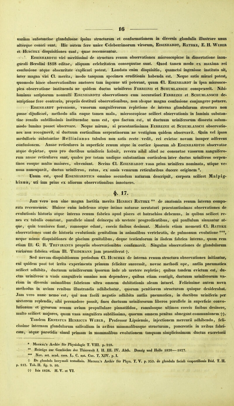 variam isubstantiae glandulosae ipsius structuram et conformationem in diversis glandulis illustrare unus alterque conati sunt. Hic autem fere unice Celeberrimorum virorum, Eisenhardt, Rathke, E. H. Weber et Huschke disquisitiones sunt, quae recenseantur. » i ’ Eisenhardtii viri meritissimi de structura renum observationes microscOpicae in dissertatione inau- gurati Berolini 1818 editae, aliquam celebritatem consequutae sunt. Quod tamen modo ex maxima rei confusione atque obscuritate explicari potest. Laudata enim disquisitio, quametsi ingeniose instituta sit, inter magna viri Cl. merita, modo tanquam specimen eruditionis habenda est. Neque satis mirari potest, quomodo hisce observationibus auctores tam ingenue uti poterant, quum Cl. Eisenhardt in ipsa microsco- pica observatione instituenda ne quidem ductus uriniferos Ferreinii et Schumlanscii conspexerit. Nihi- lominus scriptorum nonnulli Eisenhardtii observationes cum accuratiori Ferreinii et Schumlanscii de- scriptione fere contraria, propriis destituti observationibus, non absque magna confusione conjungere potuere. Eisenhardt persuasus, vasorum sanguiferorum repletione de interna glandularum structura non posse'dijudicari, methodo alia eaque tamen mala, microscopicae scilicet observationis in laminis substan- tiae renalis subtilissimis instituendae usus est, quo factum est, ut ductuum uriniferorum dissecta solum- modo lumina posset observare. Neque mirum, si praestantissimas Ferreinii et Schumlanscii observatio- nes non recognovit, si ductuum corticalium serpentinorum ne vestigium quidem observavit. Quin vel ipsos medullaris substantiae Bellinianos tubulos non satis recte vedit, rei evictae novam insuper adferens confusionem. Ansae reticulares in superficie renum atque in cortice ipsorum ab EisenhaRdtio observatae atque depictae, quas pro ductibus uriniferis habuit, revera nihil aliud ac consuetae vasorum sanguifero- rum ansae reticulares sunt, quales per totam undique substantiam corticalem inter ductus uriniferos serpen- tinos eosque multo maiores, obveniunt. Serius Cl. Eisenhardt vasa prius urinifera nominata, utique ve- nosa-nuncupavit, ductus uriniferos, ratus, ex ansis venarum reticularibus ducere originem*. -0 ;; Unum est, quod Eisenhardtius omnino secundum naturam descripsit, corpora scilicet Malpig- hiana, ‘uti iam prius ex aliorum observationibus innotuere. §• 17. • Jam vero non sine magna laetitia merita Henrici Bathke ** de anatomia renum interna compa- rata recensemus. Huicce enim indefesso atque intimo naturae scrutatori praestantissimas observationes de evolutionis historia atque interna renum fabrica apud pisces et batrachios debemus, in quibus scilicet re- nes ex tubulis constant, parallele simul deinceps ab uretere progredientibus, qui paullulum sinuantur at- que, quin tenuiores fiant, ramosque edant, coecis finibus desinunt. Maioris etiam momenti Cl. Bathke observationes sunt de historia evolutionis genitalium in animalibus vertebratis, de pulmonum evolutione ***, neque minus disquisitiones de piscium genitalibus, deque testiculorum in iisdem fabrica interna, quam rem etiam 111. G. B. Treviranus propriis observationibtis confirmavit. Singulas observationes de glandularum variarum fabrica etiam 111. Tiedemann jam praestiterat |. Sed novam disquisitionum periodum Cl. Huschke de interna renum structura observationes initiantur, cui quidem post tot irrita experimenta primum feliciter successit, novae methodi ope, antlia pneumatica scilicet adhibita, ductuum urinif erorum ipsorum inde ab uretere repletio; quibus tandem evictum est, du- ctus uriniferos a vasis sanguiferis omnino non dependere, quibus etiam contigit, ductuum uriniferorum va- riam in diversis animalibus fabricam ultra omnem dubitationis aleam intueri. Felicissime autem nova methodus in avium renibus illustrandis adhibebatur, quorum penitiorem structuram quisque desiderabat. .Tam vero nunc nemo est, qui non facili negotio adhibita antlia pneumatica, in ductibus uriniferis per ureterem replendis, sibi persuadere possit, fines ductuum uriniferorum liberos parallele in superficie convo- lutioniim et gyrorum renum avium propullulare pinnatifidos, ramulosque ultimos coecis finibus desinere, multo scilicet majores, quam vasa sanguifera subtilissima, quorum omnem penitus abnegant communionem ff. Tandem Ernestus Henricus Weber, Professor Lipsiensis, injectionem mercurii adhibendo, feli- cissime internam glandularum salivalium in avibus mammalibusque structuram, pancreatis in avibus fabri- cam, atque parotidis simul primam in mammalibus evolutionem tanquam simplicissimam ductus excretorii * Meckei.’s Archiv fiir Physiologie T.VIII. p. 218. ** Bestrage zur GescLiclite der Tliierwelt I. II, III. IV. AbfL. Danzig uud Halle 1820—1827. *** Nov. act. acad. caes. L. C. nat. Cur. T. XIV. p. I. i De glandula lacryinali testudiuis. Meckel’s Archiv fiir Phys. T. V. p. 353. de glandula faciali vespertilionis Ibid. T. II. p. 112. Tab. II. lig. 9. 10. it Isis 1828. H. V. et VI.