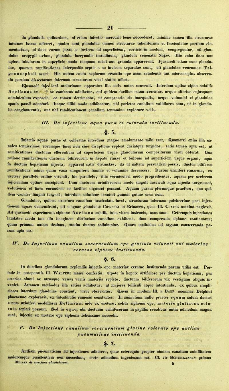 In glandulis quibusdam, si etiam iniectio mercurii bene succederet, minime tamen illa structurae internae lucem aflferret, quales sunt glandulae omnes structurae tubuliformis et fasciculatae partium ele- mentarium, si fines earum juxta se invicem ad superficiem, corticis in modum, congregantur, uti glan- dulae uropygii avium, glandula lacryraalis testudinum, glandula venenata Najae. Hic enim fines aut apices tubulorum in superficie modo tanquam acini aut granula apparerent. Fjusmodi etiam sunt glandu- lae, quarum ramificationes interpositis septis a se invicem separatae sunt, uti glandulae venenatae Tri- gonocephali muti. Hic autem cauta septorum resectio ope acus scindentis aut microscopica observa- tio partium dissectarum internam structuram visui statim olfert. Ejusmodi injeJ ioni utplurimum apparatus ille satis notus convenit. Interdum aptius sipho subtilis Anelianus ex : -'l be confectus adhibetur, qui quidem facilius manu versatur, neque alterius cujusquam adminiculum exposcit, eo tamen detrimento, ut compressio sit inaequalis, neque volumini et glandulae spatio possit adaptari. Itaque illibi modo adhibeatur, ubi parietes canalium validiores sunt, ut in glandu- lis conglomeratis, aut ubi ramificationem canalium tentamine explorare velis. JJZ. De injectione afjua pura et color at a instituenda. §.5. Injectio aquae purae et coloratae interdum magno emolumento mihi erat., Quametsi enim illa ca- nales tenuissimos eorumque fines non sine diruptione repleat faciatque turgidos, satis tamen apta est, ut ramificationes ductuum efferentium ad superficiem usque glandularum compositarum visui obferat. Qua ratione ramificationes ductuum biliferorum in hepate ranae et bufonis ad superficiem usque organi, aqua in ductum hepaticum injecta, apparent satis distinctae, ita ut saltem persuaderi possis, ductus biliferos ramificatione minus quam vasa sanguifera lumine et volumine decrescere. Ductus uriniferi ranarum, ex uretere parallelo ordine oriundi, hic parallelo, illic vermiculari modo progredientes, aquam per ureterem injiciendam optime suscipiunt. Cum ductuum uriniferorura modo singuli fasciculi aqua injecta turgescant, •volutiones et fines eorundem eo facilius dignosci possunt. Aquam puram plerumque praefero, qua qui- dem canales limpidi turgent; interdum solutione tenuiori gummi guttae usus sum. Glandulae, quibus structura canalium fasciculata inest, structuram internam pulcherrime post injec- tionem aquae demonstrant, uti magnae glandulae Cowperi in Erinaceo, quas IU. Cuvier omnino neglexit. Ad ejusmodi experimenta siphone Aneliano subtili, tubo vitreo instructo, usus sum. Ceteroquin injectiones laudatae modo tam diu imaginem distinctam canalium exhibent, dum compressio siphone continuatur; quum primum autem desinas, statim ductus collabuntur. Quare methodus ad organa conservanda pa- rum apta est. IV. D e Inj e ctione canalium secernentium ope glutinis colorati aut materiae ceratae siphone instituenda. §. 6. In ductibus glandularum replendis injectio ope materiae ceratae instituenda parum utilis est. Per- inde in praeparatis Cl. Walteri manu confectis, utpote in hepate artificiose per ductum hepaticum, per arterias simul ac utrasque venas variis materiis repleto, ductuum biliferorum vix vestigium aliquis in- veniet. Attamen methodus illa satius adhibetur, ut majores folliculi atque intestinula, ex quibus simpli- ciores interdum glandulae constant,' visui obserantur. Quem in modum 111. a Baer mammas Delphini phocaenae exploravit, ex intestinulis ramosis constantes. Inanimalium nullo praeter equum solum ductus renum uriniferi medullares Belliniani inde ex uretere, solius siphonis ope, materie glutinosa colo- rata repleri possunt. Sed in equo, ubi ductuum uriniferorum in papillis renalibus initia admodum magna sunt, injectio ex uretere ope siphonis felicissime succedit. V. De Injectione canalium secernentium glutine colorato ope antliae pneumaticae instituenda. §. 7. Antliam pneumaticam ad injectiones adhibere, quae ceteroquin propter nimiam canalium subtilitatem maioremque resistentiam non succedunt, certe admodum ingeniosum est. Cl. vir Schumlansky primus Mullea de stritctura glandularum. 0