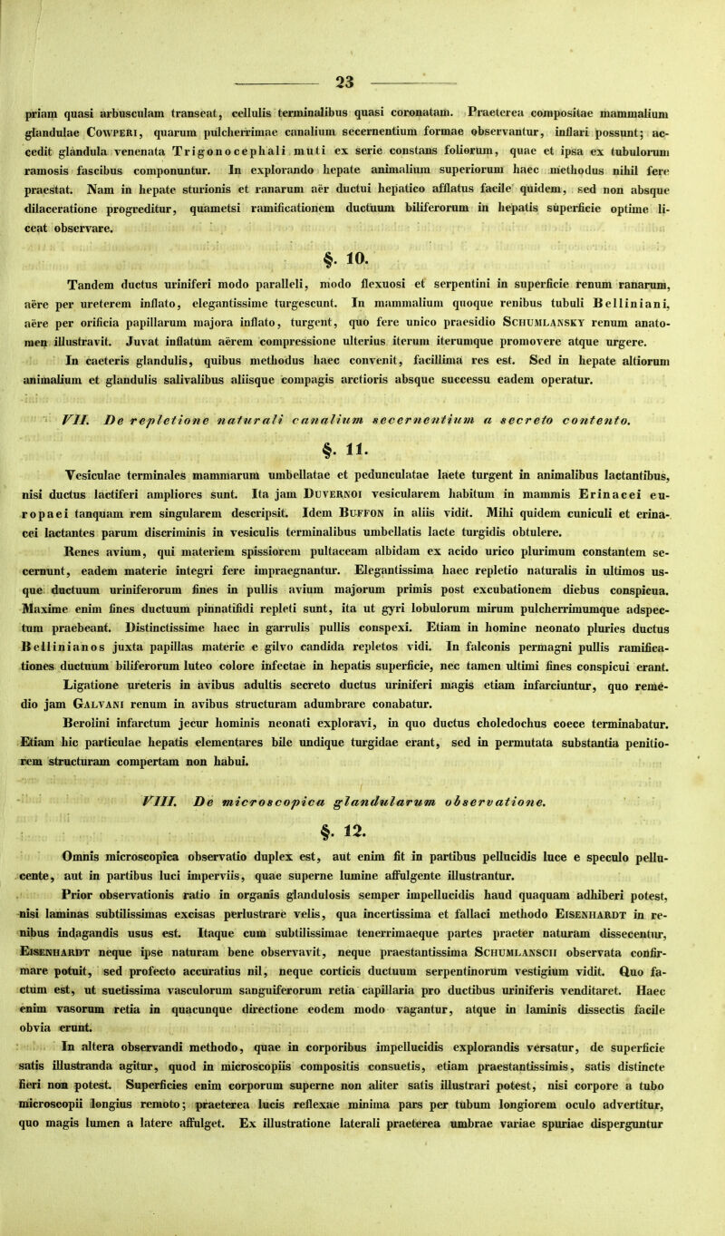 priam quasi arbusculam transeat, cellulis terminalibus quasi coronatam. Praeterea compositae mammalium glandulae Cowperi, quarum pulcherrimae canalium secernentium formae observantur, inflari possunt; ac- cedit glandula venenata Trigonocephali muti ex serie constans foliorum, quae et ipsa ex tubulorum ramosis fascibus componuntur. In explorando hepate animalium superiorum haec methodus nihil fere praestat. Nam in hepate sturionis et ranarum aer ductui hepatico afflatus facile' quidem, sed non absque dilaceratione progreditur, quametsi ramificationem ductuum biliferorum in hepatis superficie optime li- ceat observare. §• 10. Tandem ductus uriniferi modo paralleli, modo flexuosi et serpentini in superficie renum ranarum, aere per ureterem inflato, elegantissime turgescunt. In mammalium quoque renibus tubuli Belliniani, aere per orificia papillarum majora inflato, turgent, quo fere unico praesidio Schumlansky renum anato- raep illustravit. Juvat inflatum aerem compressione ulterius iterum iterumque promovere atque urgere. In caeteris glandulis, quibus methodus haec convenit, facillima res est. Sed in hepate altiorum animalium et glandulis salivalibus aliisque compagis arctioris absque successu eadem operatur. VII. De repletione natur ali c analium secernentium a secreto contento, §. II. Vesiculae terminales mammarum umbellatae et pedunculatae laete turgent in animalibus lactantibus, nisi ductus lactiferi ampliores sunt. Ita jam Duvernoi vesicularem habitum in mammis Erinacei eu- ropaei tanquam rem singularem descripsit. Idem Bu-ffon in aliis vidit. Mihi quidem cuniculi et erina-. cei lactantes parum discriminis in vesiculis terminalibus umbellatis lacte turgidis obtulere. Renes avium, qui materiem spissiorem pultaceam albidam ex acido urico plurimum constantem se- cernunt, eadem materie integri fere impraegnantur. Elegantissima haec repletio naturalis in ultimos us- que ductuum uriniferorum fines in pullis avium majorum primis post excubationem diebus conspicua. Maxime enim fines ductuum pinnatifidi repleti sunt, ita ut gyri lobulorum mirum pulcherrimumque adspec- tum praebeant. Distinctissime haec in garrulis pullis conspexi. Etiam in homine neonato pluries ductus Bellinianos juxta papillas materie e gilvo candida repletos vidi. In falconis permagni pullis ramifica- tiones ductuum biliferorum luteo colore infectae in hepatis superficie, nec tamen idtimi fines conspicui erant Ligatione ureteris in avibus adultis secreto ductus uriniferi magis etiam infarciuntur, quo reme- dio jam Galvani renum in avibus structuram adumbrare conabatur. Berolini infarctum jecur hominis neonati exploravi, in quo ductus choledochus coece terminabatur. Etiam hic particulae hepatis dementares bile undique turgidae erant, sed in permutata substantia penitio- rem structuram compertam non habui. VIII. De microscopica glandularum observatione. ‘ ' §.12. Omnis microscopica observatio duplex est, aut enim fit in partibus pellucidis luce e speculo pellu- cente, aut in partibus luci imperviis, quae superne lumine afiulgente illustrantur. Prior observationis ratio in organis glandulosis semper impellucidis haud quaquam adhiberi potest, nisi laminas subtilissimas excisas perlustrare velis, qua incertissima et fallaci methodo Eisenhardt in re- nibus indagandis usus est. Itaque cum subtilissimae tenerrimaeque partes praeter naturam dissecentur, Eisenhardt neque ipse naturam bene observavit, neque praestantissima Schumlanscii observata confir- mare potuit, sed profecto accuratius nil, neque corticis ductuum serpentinorum vestigium vidit. Ouo fa- ctum est, ut suetissima vasculorum sanguiferorum retia capillaria pro ductibus uriniferis venditaret. Haec enim vasorum retia in quacunque directione eodem modo vagantur, atque in laminis dissectis facile obvia erunt. In altera observandi methodo, quae in corporibus impellucidis explorandis versatur, de superficie satis illustranda agitur, quod in niicroscopiis compositis consuetis, etiam praestantissimis, satis distincte fieri non potest Superficies enim corporum superne non aliter satis illustrari potest, nisi corpore a tubo microscopii longius remoto; praeterea lucis reflexae minima pars per tubum longiorem oculo advertitur, quo magis lumen a latere affulget. Ex illustratione laterali praeterea umbrae variae spuriae disperguntur