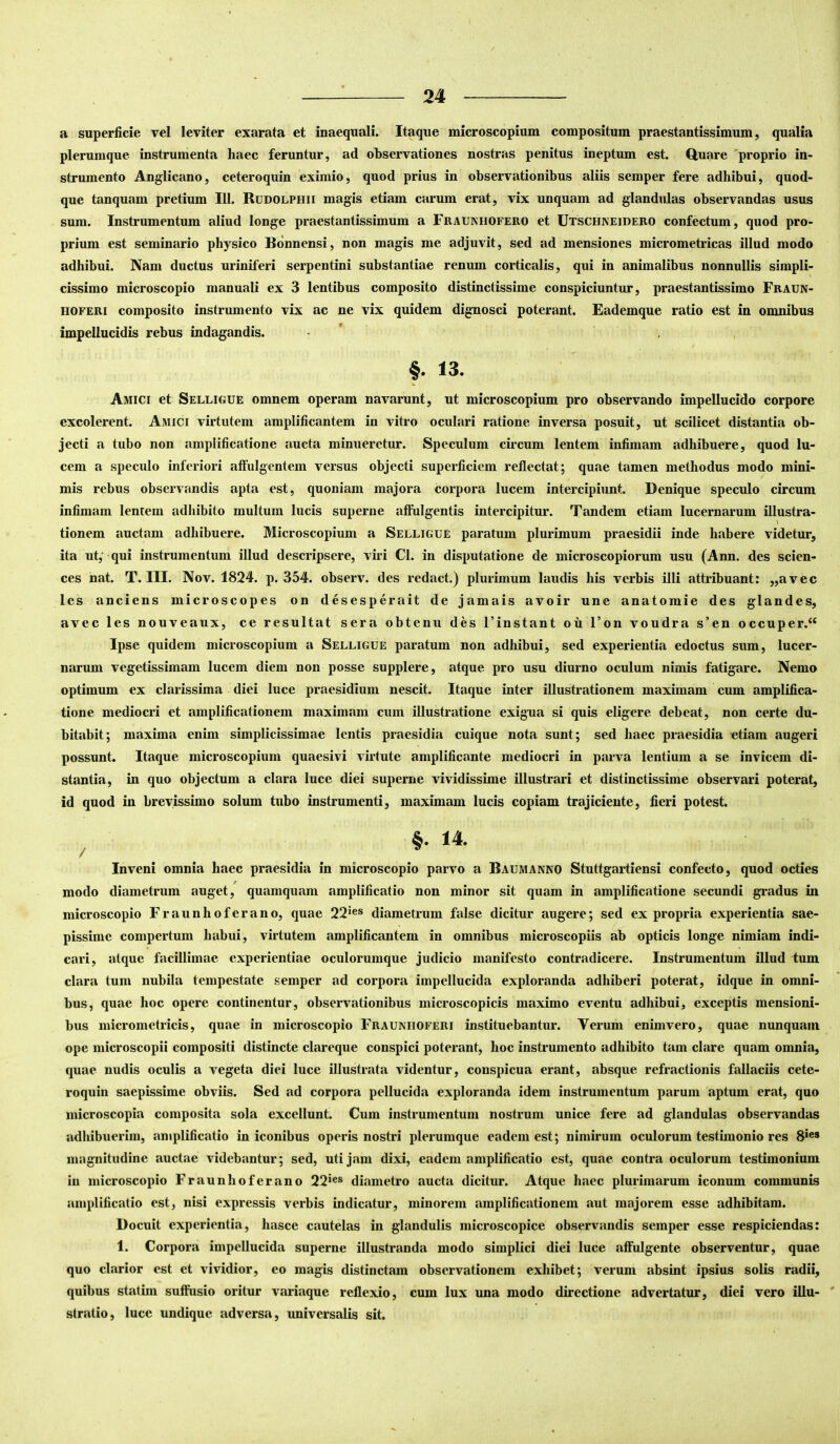 a superficie vel leviter exarata et inaequali. Itaque microscopium compositum praestantissimum, qualia plerumque instrumenta haec feruntur, ad observationes nostras penitus ineptum est. Q,uare 'proprio in- strumento Anglicano, ceteroquin eximio, quod prius in observationibus aliis semper fere adhibui, quod- que tanquam pretium 111. Rudolphii magis etiam carum erat, vix unquam ad glandidas observandas usus sum. Instrumentum aliud longe praestantissimum a Fraunhofero et Utschneidero confectum, quod pro- prium est seminario physico Bonnensi, non magis me adjuvit, sed ad mensiones micrometricas illud modo adhibui. Nam ductus uriniferi serpentini substantiae renum corticalis, qui in animalibus nonnullis simpli- cissimo microscopio manuali ex 3 lentibus composito distinctissime conspiciuntur, praestantissime Fraun- HOFERi composito instrumento vix ac ne vix quidem dignosci poterant. Eademque ratio est in omnibus impellucidis rebus indagandis. • ’ . , f. 13. Amici et Selligue omnem operam navarunt, ut microscopium pro observando impellucido corpore excolerent. Amici virtutem amplificantem in vitro oculari ratione inversa posuit, ut scilicet distantia ob- jecti a tubo non amplificatione aucta minueretur. Speculum circum lentem infimam adhibuere, quod lu- cem a speculo inferiori affulgentem versus objecti superficiem reflectat; quae tamen methodus modo mini- mis rebus observandis apta est, quoniam majora corpora lucem intercipiunt. Denique speculo circum infimam lentem adhibito multum lucis superne affulgentis intercipitur. Tandem etiam lucernarum illustra- tionem auctam adhibuere. Microscopium a Selligue paratum plurimum praesidii inde habere videtur, ita ut,‘ qui instrumentum illud descripsere, viri Cl. in disputatione de microscopiorum usu (Ann. des Scien- ces nat. T. III. Nov. 1824. p. 354. observ. des redact.) plurimum laudis his verbis illi attribuant: „avec Ics anciens microscopes on desesperait de jamais avoir une anatomie des glandes, avec les nouveaux, ce resultat sera obtenu des 1’instant oii l’on voudra s’en occuper.“ Ipse quidem microscopium a Selligue paratum non adhibui, sed experientia edoctus sum, lucer- narum vegetissimam lucem diem non posse supplere, atque pro usu diurno oculum nimis fatigare. Nemo optimum ex clarissima diei luce praesidium nescit. Itaque inter illustrationem maximam cum amplifica- tione mediocri et amplificationem maximam cum illustratione exigua si quis eligere debeat, non certe du- bitabit; maxima enim simplicissimae lentis praesidia cuique nota sunt; sed haec praesidia etiam augeri possunt. Itaque microscopium quaesivi virtute amplificante mediocri in parva lentium a se invicem di- stantia, in quo objectum a clara luce diei superne vividissime illustrari et distinctissime observari poterat, id quod in brevissimo solum tubo instrumenti, maximam lucis copiam trajiciente, fieri potest. 14. / ^ Inveni omnia haec praesidia in microscopio parvo a Baumanno Stuttgartiensi confecto, quod octies f modo diametrum auget, quamquam amplificatio non minor sit quam in amplificatione secundi gradus in microscopio Fraunhoferano, quae 22*®® diametrum false dicitur augere; sed ex propria experientia sae- pissime compertum habui, virtutem amplificantem in omnibus microscopiis ab opticis longe nimiam indi- cari, atque facillimae experientiae oculorumque judicio manifesto contradicere. Instrumentum illud tum clara tum nubila tempestate semper ad corpora impellucida exploranda adhiberi poterat, idque in omni- bus, quae hoc opere continentur, observationibus microscopicis maximo eventu adhibui, exceptis mensioni- bus micrometricis, quae in microscopio Fraunhoferi instituebantur. Verum enimvero, quae nunquam ope microscopii compositi distincte clareque conspici poterant, hoc instrumento adhibito tam clare quam omnia, quae nudis oculis a vegeta diei luce illustrata videntur, conspicua erant, absque refractionis fallaciis cete- roquin saepissime obviis. Sed ad corpora pellucida exploranda idem instrumentum parum aptum erat, quo microscopia composita sola excellunt. Cum instrumentum nostrum unice fere ad glandulas observandas adhibuerim, amplificatio in iconibus operis nostri plerumque eadem est; nimirum oculorum testimonio res 8*«® mugnitudine auctae videbantur; sed, uti jam dixi, eadem amplificatio est, quae contra oculorum testimonium in microscopio Fraunhoferano 22*®® diametro aucta dicitur. Atque haec plurimarum iconum communis amplificatio est, nisi expressis verbis indicatur, minorem amplificationem aut majorem esse adhibitam. Docuit experientia, hasce cautelas in glandulis microscopice observandis semper esse respiciendas: 1. Corpora impellucida superne illustranda modo simplici diei luce affulgente observentur, quae quo clarior est et vividior, eo magis distinctam observationem exhibet; verum absint ipsius solis radii, quibus statim suffusio oritur variaque reflexio, cum lux una modo directione advertatur, diei vero illu- stratio, luce undique adversa, universalis sit.