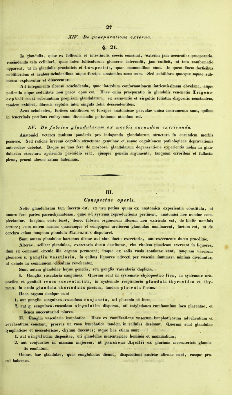 XIV. De praeparatione externa. §• 21. In glandulis, quae ex folliculis et intestinulis coecis constant, externa jam accuratior praeparatio, rescindenda tela cellulari, quae inter folliculorum glomeres intercedit, jam sufficit, ut tota conformatio appareat, ut in glandulis prostaticis et Cowpericis, quae mammalibus sunt. In quem finem forficibus subtilioribus et acubus scindentibus atque 'forcipe anatomica >usus sum. Sed subtiliora quaeque aquae sub- mersa explorentur et dissecentur. Ad integumenta fibrosa rescindeuda, quae interdum conformationem intricatissimam obvelant, atque patientia atque sedulitate non parca opus est. Haec enim praeparatio in glandulis venenatis Trigono- cephali muti substantiam propriam glandularum, ex sarmentis et virgultis foliatim dispositis constantem, tandem exhibet, fibrosis septulis inter singula folia descendentibus. Acus scindentes, forfices subtiliores et forcipes anatomicae parvulae unica instrumenta sunt, quibus in tenerrimis partibus embryonum dissecandis potissimum utendum est. XV. De fabrica glandularum ex morbis earufidem extricanda. Anatomici veteres multum ponderis pro indaganda glandularum structura in earundem morbis posuere. Sed ratione inversa cognitio structurae genuinae et sanae cognitionem pathologicae depravationis antecedere debebat. Itaque ne una fere de morbosa glandularum degeneratione experientia nobis in glan- dularum structura aperienda praesidio erat, ejusque generis argumenta, tanquam erroribus et fallaciis plena, procul abesse ratum habuimus. III. Conspectus operis. Notio glandularum tam incerta est, ex usu potius quam-ex anatomica experientia constituta, ut omnes fere partes parenchymatosas, quae ad systema reproductionis pertinent, anatomici hoc nomine com- plectantur. Ineptum certe foret, donec fabrica organorum illorum non extricata est, de limite nominis certare; cum autem massas quascunque et compagem arctiorem glandulas nominarent, factum est, ut de cerebro etiam tanquam glandula Malpighius disputaret. Sunt autem glandulae hactenus dictae aut sine ductu excretorio, aut excernente ductu praeditae. Alterae, • scilicet glandulae, excretorio ductu destitutae, vim vitalem plasticam exercent in liquores, dum ex communi circulo illa organa permeant; itaque ex solis vasis conflatae sunt, tanquam vasorum glomeres s. ganglia vascularia, in quibus liquores advecti per vascula innumera minima dividuntur, ut deinde in communem citfculum revehantur. Sunt autem glandulae hujus generis, seu ganglia vascularia duplicia. I. Ganglia vascularia sanguinea. Q,uorum sunt in systemate chylupoetico lien, in systemate uro- poetico et genitali renes succenturiati, in systemate respiratorio glandula thyreoidea et thy- mus, in oculo glandula choriodalis piscium, tandem placenta foetus. Haec organa denique sunt 1. aut ganglia sanguineo-vasculosa conjuncta, uti placenta et lien; 2. aut g. sanguineo - vasculosa singulatim dispersa, uti cotyledones ruminantium loco placentae, et < lienes succenturiati plures. II. Ganglia vascularia lymphatica. Haec ex ramificatione vasorum lymphaticorum advehentium et revehentium, constant, prorsus ut vasa lymphatica tandem in cellulas desinant. Quorum sunt glandulae lymphaticae et mesentericae, chylum ducentes; atque hae etiam sunt 1. aut singulatim dispositae, uti glandulae mesentericae hominis et mammalium; 2. aut conjunctae in massam majorem, ut pancreas Asellii ex plurimis mesentericis glandu- lis conflatum. Omnes hae glandulae, quas conglobatas dicunt, disquisitioni nostrae alienae sunt, easque pro- cul habemus.