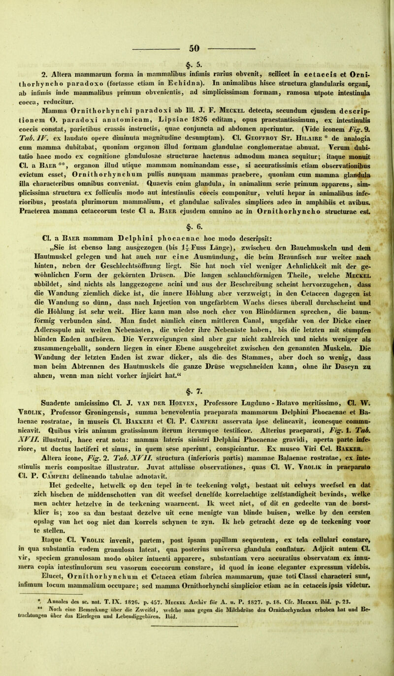 §.5. 2. Altera mammarum forma in mammalibus infimis rarius obvenit, scilicet in cetacets et Orni- thorhyncho paradoxo (fortasse etiam in Echidna). In animalibus hisce structura glandularis organi, ab infimis inde mammalibus primum obvenientis, ad simplicissimam formam, ramosa utpote intestinula coeca, reducitur. Mamma Ornitliorhynclii paradoxi ab 111. J. F. Meckel detecta, secundum ejusdem descrip- tionem O. paradoxi anatomicam, Lipsiae 1826 editam, opus praestantissimum, ex intestinulis coecis constat, parietibus crassis instructis, quae conjuncta ad abdomen aperiuntur. (Vide iconem Fig.9. Tab. IV. ex laudato opere diminuta magnitudine desumptam). Cl. Geoffroy St. Hila ire ^ de analogia cum mamma dubitabat, quoniam organon illud formam glandulae conglomeratae abnuat. Verum dubi- tatio haec modo ex cognitione glandulosae structurae hactenus admodum manca sequitur; itaque monuit Cl. a Baer , organon illud utique mammam nominandam esse, si accuratissimis etiam observationibus evictum esset, Ornithorhynchum pullis nunquam mammas praebere, quoniam cum mamma glandula illa characteribus omnibus conveniat. Quaevis enim glandula, in animalium serie primum apparens, sim- plicissima structura ex folliculis modo aut intestinulis coecis componitur, veluti hepar in animalibus infe- rioribus, prostata plurimorum mammalium, et glandulae salivales simplices adeo in amphibiis et avibus. Praeterea mamma cetaceorum teste Cl a. Baer ejusdem omnino ac in Ornithorhyncho structurae est §. 6. Cl. a Baer mammam Delphini phocaenae hoc modo descripsit: „Sie ist ebenso lang ausgezogen (bis Fuss Lange), zwischeu den Bauchmuskeln und dem Hautmuskel gelegen und hat auch nur e in e Ausmiindung, die beim Braunfisch nur weiter nach hinten, neben der Geschlechtsofihung liegt. Sie hat noch viel weniger Aehnliclikeit mit der ge- wohnlichen Form der gekornten Driisen. Die langen schlauchformigen Theile, tvelche Meckel abbildet, sind nichts ais langgezogene acini und aus der Beschreibung scheint hervorzugehen, dass die Wandung ziemlich dicke ist, die innere Hohlung abcr verzweigt; in den Cetaceen dagegen ist die Wandung so diinn, dass nach Injection von ungefiirbtem Wachs dieses iiberall durchscheint und die Hohlung ist sehr weit. Hier kann man also noch eher von Blinddiirmen sprechen, die baum- formig verbunden sind. Man findet niimlich einen mittleren Canal, ungefahr von der Dicke einer Adlersspule mit weiten Nebenasten, die wieder ibre Nebenaste haben, bis die letzten mit stumpfen blinden Enden aufhoren. Die Verzweigimgen sind aber gar nicht zahlreich und nichts weniger ais zusammengeballt, sondern liegen in einer Ebene ausgebreitet zwischeu den genannten Muskeln. Die Wandung der letzten Enden ist zwar dicker, ais die des Stammes, aber doch so wenig, dass man beim Abtrennen des Hautmuskels die ganze Driise wegschneiden kann, ohne ihr Daseyn zu ahneu, wenn man nicht vorher injicirt hat.“ §. 7. Suadente amicissimo Cl. J. van der Hoeven, Professore Lugduno - Batavo meritissimo, Cl. W. Vrolik, Professor Groningensis, summa benevolentia praeparata mammarum Delphini Phocaenae et Ba- laenae rostratae, in museis Cl. Bakkeri et Cl. P. Camperi asservata ipse delineavit, iconesque commu- nicavit. Quibus viris animum gratissimum iterum iterumque testificor. Alterius praeparati, Fig. 1. Tah. XVII. illustrati, haec erat nota: mamma lateris sinistri Delphini Phocaenae gravidi, aperta parte infe- riore, ut ductus lactiferi et sinus, in quem sese aperiunt, conspiciuntur. Ex museo Viri Cei. Bakker. Altera icone, Fig. 2. Tab. XVII. structura (inferioris partis) mammae Ba.laenae rostratae, ex inte- stinulis meris compositae illustratur. Juvat attulisse observationes, quas Cl. W. Vrolik in praeparato Cl. P. Camperi delineando tabulae adnotavit. 4 Het gedeelte, hetwelk op den tepel in te teekening volgt, bestaat uit celwys weefsel en dat zich hischen de middenschotten van dit weefsel denelfde korrelachtige zelfstandigheit bevinds, welke men achter hetzelve in de teekening waarneent. Ik weet niet, of dit en gedeelte van de borst- klier is; zoo sa dan bestaat dezelve uit eene menigte van blinde buisen, welke by den eersten opslag van het oog niet dan korrels schynen te zyn. Ik heb getracht deze op de teekening voor te stellen. Itaque Cl. Vrolik invenit, partem, post ipsam papillam sequentem, ex tela cellulari constare, in qua substantia eadem granulosa lateat, qua posterius universa glandula conflatur. Adjicit autem Cl. vir, speciem granulosam modo obiter intuenti apparere, substantiam vero accuratius observatam ex innu- mera copia intestinulorum seu vasorum coecorum constare, id quod in icone eleganter expressum videbis. Elucet, Ornithorhynchum et Cetacea etiam fabrica mammarum, quae toti Classi characteri sunt, infimum locum mammalium occupare; sed mamma Ornithorhynchi simplicior etiam ac in cetaceis ipsis videtur. Annales des sc. nat. T. IX. 1826. p. 457. Meckel Arcixiv fiir A. u. P. 1827. p. 18. Cfr. Meckel ibid. p. 23. ** Noch eine Beinerknng; iiber die Zweifel, welche mau gegen die Milchdriise des Ornithorhyncliiis erLoben hat und Be- traclituugeu iiber das Eierlegeu und Liebeiidiggebareu. Ibid.