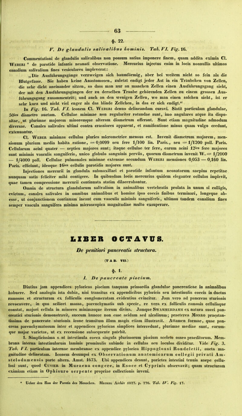 f 63 §. 22. De glandulis salivalibua hominis. Tab.VI. 16. Commentationi de glandulis salivalibus non possum satius imponere finem, quam addita eximia Cl. Weberi * de parotide infantis neonati observatione. Mercurius injectus enim in locis nonnullis ultimos canalium salivalium fines vesiculares impleverat: „Die Ausfuhrungsgange verzweigen sich baumformig, aber bei weitem nicbt so fein ais die Blutgefasse. Sie haben keine Anastomosen, zuletzt endigt jeder Ast in ein Traubchen von Zellen, die sehr dicht aneinander sitzen, so dass man nur an manchen Zellen einen Ausfiihrungsgang sieht, der mit dep Ausfiihrungsgangen der zu derselben Traube gehorenden Zellen zu einem grossen Aus- fiihrungsgang zusammentritt; und auch an den wenigen Zellen, \vo man einen solchen sieht, ist er sehr kurz und nicht viel enger ais das blinde Zellchen, in das er sich endigt.“ In Fig. 16. Tab. VI. iconem Cl. Weberi denuo delineandam curavi. Sistit particulam glandulae, 50ies diametro auctam. Cellulae minimae non regulariter rotundae sunt, imo angulares atque ita dispo- sitae, .ut plurimae majorem minoremque alteram diametrum offerant. Sunt etiam magnitudine admodum diversae. Canales salivales ultimi contra crassiores apparent, et ramificatione minus quam vulgo credunt, extenuantur. Cl. Weber minimas cellulas pluries micrometrice mensus est. Invenit diametrum majorem, men- sionum plurium media habita ratione, =0,0099 seu fere 1/100 lin. Paris., seu =1/1200 poU. Paris. Cellularum acini quater — septies majores sunt; itaque cellulae ter fere, earum acini 12»es fere majores sunt minimis vasculis sanguiferis, unico globulo sanguinis perviis, quorum diametrum invenit W. = 1/2000 — 1/4000 poli. Cellulae pulmonales minimae extensae secundum Weberi mensiones 0,053 —0,160 lin. Paris, efficiunt, ideoque 16ies cellulis parotidis majores sunt. Injectiones mercurii in glandula submaxillari et parotide infantum neonatorum saepius repetitae nunquam satis feliciter mihi contigere. In quibusdam locis mercurius quidem eleganter cellulas implevit, quae tamen compressione mercurii continuata statim dilacerabantur. Omnia de structura glandularum salivalium in animalibus vertebratis prolata in unum si colligis, evictum, canales salivales in omnibus animalibus et homine ipso coecis finibus terminari, longeque ab- esse, ut conjunctionem continuam ineant cum vasculis minimis sanguiferis, ultimos tandem canalium fines semper vascula sanguifera minima microscopica magnitudine multo exsuperare. LIBER OCTAVUS. De penitiori panci^eatis structura, (T A B. VII.) §. 1. 1. De pancreate piscium. Diutius jam appendices pyloricas piscium tanquam primordia glandulae pancreaticae in animalibus habuere. Sed analogia ista dubia, nisi transitus ex appendicibus pyloricis seu intestinulis coecis in ductus ramosos et structuram ex folliculis conglomeratam evidentius evincitur. Jam vero ad pancreas sturionis revocavere, in quo scilicet massa, parenchymatis sub specie, re vera ex folliculis ramosis cellulisque constat, majori cellula in minores minimasque iterum divisa. Jamque Swammerdamm ex natura succi pan- creatici sturionis demonstravit, succum huncce non esse acidum sed alcalinum; praeterea Monro praestan- tissima de pancreate sturionis icone transitum illum magis etiam illustravit. Attamen formae, quae pan- creas parenchymatosum inter et appendices pyloricas simplices intercedunt, plurimae mediae sunt, earum- que major varietas, ut ex recensione subsequente patebit. 1. Simplicissima s nt intestinula coeca singula plurimorum piscium sceleto osseo praeditorum. Mem- brana interna intestinulorum laminis prominulis subinde in cellulas seu loculos dividitur. Vide Fig. 3. Fab. V1. particulam internae membranae ex appendice pylorica Hippoglossi Rondeletii, aucta ma- gnitudine delineatam. Iconem desumpsi ex Observationum anatomicarum collegii privati Am- stelodamensis parte altera. Amst. 1673. Ubi appendices desunt, parietes intestini tenuis saepe cellu- losi sunt, quod Cuvier in Muraena congere, in Esoce et Cyprinis observavit; quam structuram eximiam etiam in Ophisuro serpente propriae collectionis inveni. * Ueber den Bau der Parotis des MeuscLen. Meckei, Arcliiv 1827. p. 276. IF. Fig. 17. N