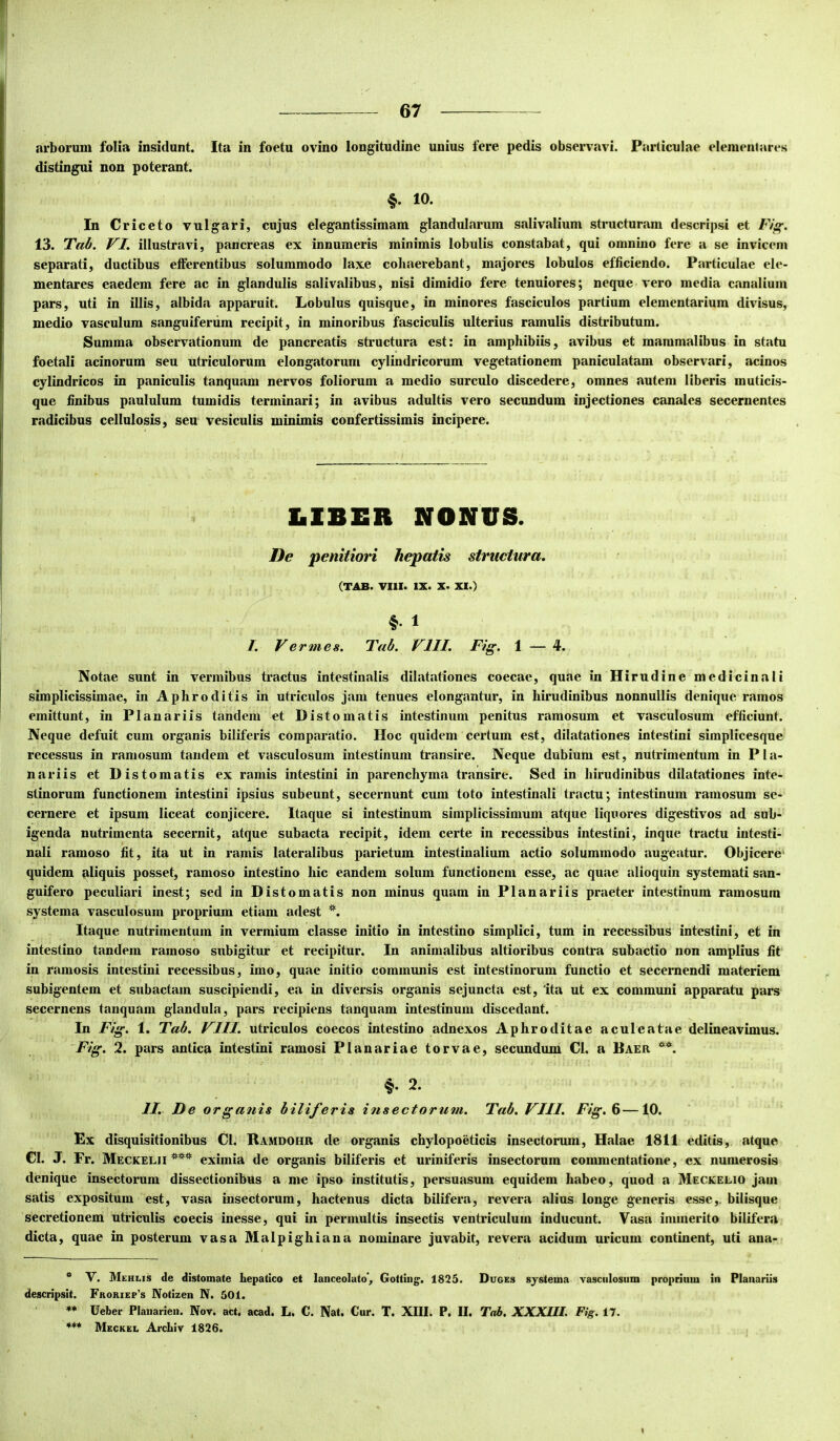 I 67 arborum folia insidunt. Ita in foetu ovino longitudine unius fere pedis observavi. Particulae eleraentares distingui non poterant. §. 10. In Criceto vulgari, cujus elegantissimam glandularum salivalium structuram descripsi et Fig. 13. Tab. VI, illustravi, pancreas ex innumeris minimis lobulis constabat, qui omnino fere a se invicem separati, ductibus efferentibus solummodo laxe cohaerebant, majores lobulos efficiendo. Particulae de- mentares eaedem fere ac in glandulis salivalibus, nisi dimidio fere tenuiores; neque vero media canalium pars, uti in illis, albida apparuit. Lobulus quisque, in minores fasciculos partium elementarium divisus, medio vasculum sanguiferiim recipit, in minoribus fasciculis ulterius ramulis distributum. Summa observationum de pancreatis structura est: in amphibiis, avibus et mammalibus in statu foetali acinorum seu utriculorum elongatorum cylindricorum vegetationem paniculatam observari, acinos cylindricos in paniculis tanquam nervos foliorum a medio surculo discedere, omnes autem liberis muticis- que finibus paululum tumidis terminari; in avibus adultis vero secundum injectiones canales secernentes radicibus cellulosis, seu vesiculis minimis confertissimis incipere. LIBER NONUS. De penitiori hepatis structura. (TAB. VIll. IX. X. XI.) /. Vermes. Tab. VIII. Fig. 1 — 4. Notae sunt in vermibus tractus intestinalis dilatationes coecae, quae in Hirudine medicinali simplicissimae, in Aphroditis in utriculos jam tenues elongantur, in hirudinibus nonnullis denique ramos emittunt, in Planariis tandem et Distomatis intestinum penitus ramosum et vasculosum efficiunt. Neque defuit cum organis biliferis comparatio. Hoc quidem certum est, dilatationes intestini simplicesque recessus in ramosum tandem et vasculosum intestinum transire. Neque dubium est, nutrimentum in Pla- nariis et Distomatis ex ramis intestini in parenchyma transire. Sed in hirudinibus dilatationes inte- stinorum functionem intestini ipsius subeunt, secernunt cum toto intestinali tractu; intestinum ramosum se- cernere et ipsum liceat conjicere. Itaque si intestinum simplicissimum atque liquores digestivos ad sub- igenda nutrimenta secernit, atque subacta recipit, idem certe in recessibus intestini, inque tractu intesti- nali ramoso fit, ita ut in ramis lateralibus parietum intestinalium actio solummodo augeatur. Objicere' quidem aliquis posset, ramoso intestino hic eandem solum functionem esse, ac quae alioquin systemati san- guifero peculiari inest; sed in Distomatis non minus quam in Planariis praeter intestinum ramosum systema vasculosum proprium etiam adest Itaque nutrimentum in vermium classe initio in intestino simplici, tum in recessibus intestini, et in intestino tandem ramoso subigitur et recipitur. In animalibus altioribus contra subactio non amplius fit in ramosis intestini recessibus, imo, quae initio communis est intestinorum functio et secernendi materiem subigentem et subactam suscipiendi, ea in diversis organis sejuncta est, 'ita ut ex communi apparatu pars secernens tanquam glandula, pars recipiens tanquam intestinum discedant. In Fig. 1. Tab. VIII. utriculos coecos intestino adnexos Aphroditae aculeatae delineavimus. Fig. 2. pars antica intestini ramosi Planariae torvae, secundum Cl. a Baer 2. II. De o rganis biliferis insectorum. Tab.VIU. Fig. 6—iO. Ex disquisitionibus Cl. Ramdohr de organis chylopoeticis insectorum, Halae 1811 editis, atque Cl. J. Fr. Meckelii eximia de organis biliferis et uriniferis insectorum commentatione, ex numerosis denique insectorum dissectionibus a me ipso institutis, persuasum equidem habeo, quod a Meckelio jam satis expositum est, vasa insectorum, hactenus dicta bilifera, revera alius longe generis esse,, bilisque secretionem utriculis coecis inesse, qui in permultis insectis ventriculum inducunt. Vasa immerito bilifera dicta, quae in posterum vasa Malpighiana nominare juvabit, revera acidum uricum continent, uti ana- * V. Mehlis de distomate hepatico et lanceolato, Gotting* * ***. 1825. Duges systema vasculosum proprium in Plaitariis descripsit. Froriep’s Notizen N. 501. Ueber Plaiiarieii. Nov. act, acad. L. C. Nat. Cur. T. XIII. P. II. Tab. XXXIII. Fig. 17. *** Meckel Archiv 1826. I