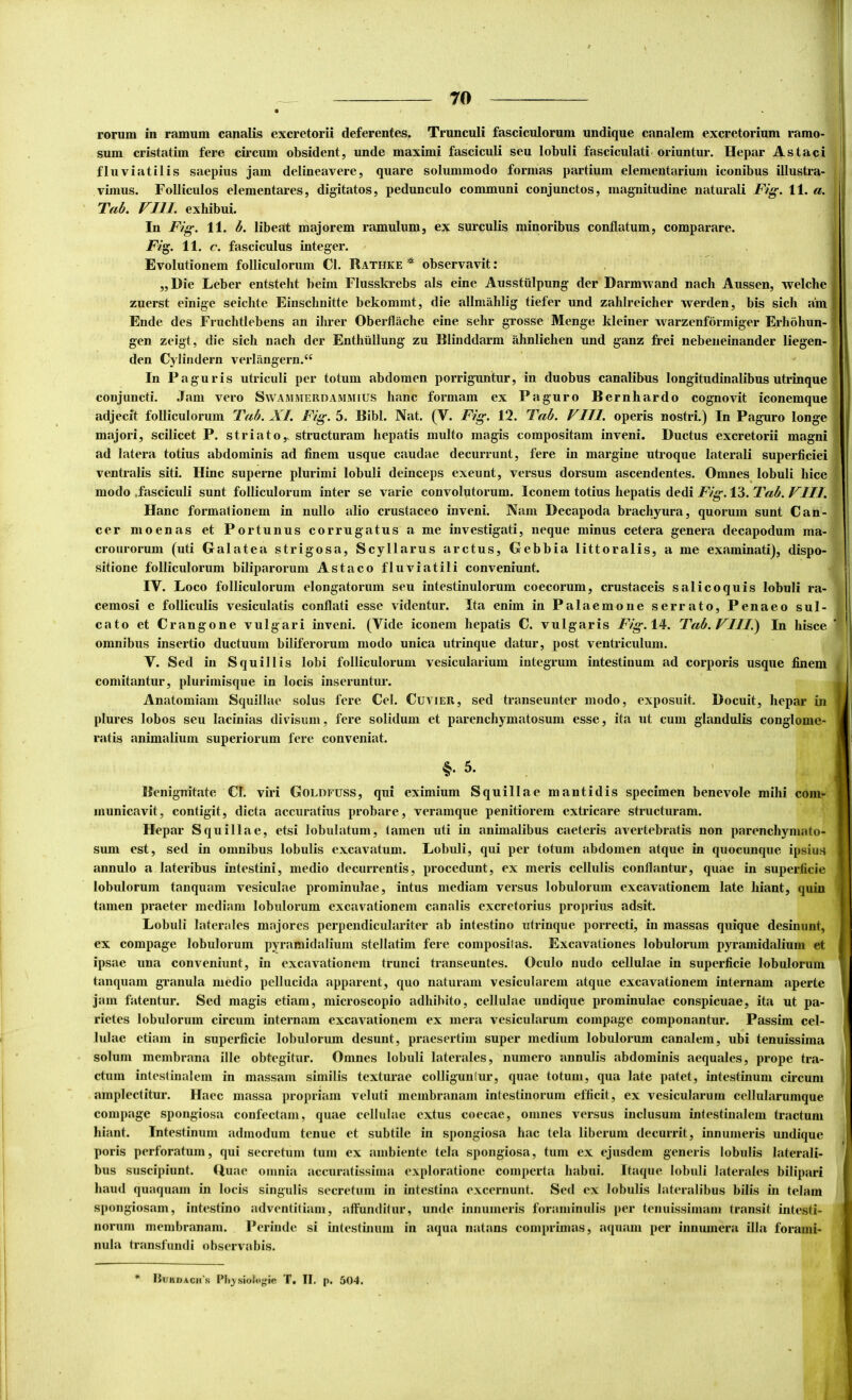 rorum in ramum canalis excretorii deferentes. Trunculi fasciculorum undique canalem excretorium ramo- sum cristatim fere circum obsident, unde maximi fasciculi seu lobuli fasciculati, oriuntur. Hepar Astaci fluviatilis saepius jam delineavere, quare solummodo formas partium elementarium iconibus illustra- vimus. Folliculos dementares, digitatos, pedunculo communi conjunctos, magnitudine naturali Fig. 11. a. Tab. VIII. exhibui. In Fig. 11. b. libeat majorem ramulum, ex surculis minoribus conflatum, comparare. Fi^. 11. c. fasciculus integer. Evolutionem folliculorum Cl. Rathke observavit: ,, Die Leber entsteht beim Flusskrebs ais eine Ausstiilpung der Darmxvand nacli Aussen, welche zuerst einige seichte Einschnitte bekommt, die allmiihlig tiefer und zahlreicher werden, bis sicli a!m Ende des Fruchtlebens an ihrer Oberflache eine selir grosse Menge kleiner warzenformiger Erholiun- gen zeigt, die sich nach der Enthiillung zu Blinddarm ahnlichen und ganz frei nebeiieinander liegen- den Cylindern verlangern.“ In Paguris utriculi per totum abdomen porriguntur, in duobus canalibus longitudinalibus utrinque conjuncti. .Tam vero Swammerdammius hanc formam ex Paguro Bernhardo cognovit iconemque adjecit folliculorum Tab. XI. Fig. 5. Bibi. Nat. (V. Fig. 12. Tab. VIII. operis nostri.) In Paguro longe majori, scilicet P. striato,, structuram hepatis multo magis compositam inveni. Ductus excretorii magni ad latera totius abdominis ad finem usque caudae decurrunt, fere in margine utroque laterali superficiei ventralis siti. Hinc superne plurimi lobuli deinceps exeunt, versus dorsum ascendentes. Omnes lobuli hice modo .fasciculi sunt folliculorum inter se varie convolutorum. Iconem totius hepatis dedi Fig. 13. Tab. VIII. Hanc formaiionem in nullo alio crustaceo inveni. Nam Decapoda brachyura, quorum sunt Can- cer moenas et Portunus corrugatus a me investigati, neque minus cetera genera decapodum ma- crourorum (uti Galatea strigosa, Scyllarus arctus, Gebbia littoralis, a me examinati), dispo- sitione folliculorum biliparorum Astaco fluviatili conveniunt. IV. Loco folliculorum elongatorum seu intestinulorum coecorum, crustaceis salicoquis lobuli ra- cemosi e folliculis vesiculatis conflati esse videntur. Ita enim in Palaemone serrato, Penaeo sul- cato et Crangone vulgari inveni. (Vide iconem hepatis C. vulgaris Fig. 14. Tab. VIII.') In hisce omnibus insertio ductuum biliferorum modo unica utrinque datur, post ventriculum. V. Sed in Squillis lobi folliculorum vesicularium integrum intestinum ad corporis usque finem comitantur, plurimisque in locis inseruntur. Anatomiam Squillae solus fere Cei. Cuyier, sed transeunter modo, exposuit. Docuit, hepar in plures lobos seu lacinias dirisum, fere solidum et parenchymatosum esse, ita ut cum glandulis conglome- ratis animalium superiorum fere conveniat. §• 5- r Benignitate CI. viri Goldfuss, qui eximium Squillae mantidis specimen benevole mihi com- municavit, contigit, dicta accuratius probare, veramque penitiorem extricare structuram. Hepar Squillae, etsi lobulatum, tamen uti in animalibus caeteris avertebratis non parenchymato sum est, sed in omnibus lobulis excavatum. Lobuli, qui per totum abdomen atque in quocunque ipsius annulo a lateribus intestini, medio decurrentis, procedunt, ex meris cellulis conflantur, quae in superficie lobulorum tanquam vesiculae prominulae, intus mediam versus lobulorum excavationem late hiant, quin tamen praeter mediani lobulorum excavationem can.alis excretorius proprius adsit. Lobuli laterales majores perpendiculariter ab intestino utrinque porrecti, in massas quique desinunt, ex compage lobulorum pyramidalium stellatim fere compositas. Excavationes lobulorum pyramidalium et ipsae una conveniunt, in excavationem trunci transeuntes. Oculo nudo cellulae in superficie lobulorum tanquam granula medio pellucida apparent, quo naturam vesicularem atque excavationem internam aperte jam fatentur. Sed magis etiam, microscopio adhibito, cellulae undique prominulae conspicuae, ita ut pa- rietes lobulorum circum internam excavationem ex mera vesicularum compage componantur. Passim cel- lulae etiam in superficie lobulorum desunt, praesertim super medium lobulorum canalem, ubi tenuissima solum membrana ille obtegitur. Omnes lobuli laterales, numero annulis abdominis aequales, prope tra- ctum intestinalem in massam similis texturae colliguntur, quae totum, qua late patet, intestinum circum amplectitur. Haec massa propriam veluti membranam intestinorum efficit, ex vesicularum cellularumque compage spongiosa confectam, quae cellulae extus coecae, omnes versus inclusum intestinalem tractum hiant. Intestinum admodum tenue et subtile in spongiosa hac tela liberum decurrit, innumeris undique poris perforatum, qui secretum tum ex ambiente tela spongiosa, tum ex ejusdem generis lobulis laterali- bus suscipiunt. Uuae omnia accuratissima exploratione comperta habui. Itaque lobuli laterales bilipari haud quaquam in locis singulis secretum in intestina excernunt. Sed ex lobulis lateralibus bilis in telam spongiosam, intestino adventitiam, affunditur, unde innumeris foraminulis per tenuissimam transit intesti- norum membranam. Perinde si intestinum in aqua natans comprimas, aquam per innumera illa forami- nula transfundi observabis. liuKDACH'K Plijsiofolfie T. II. p. 504.