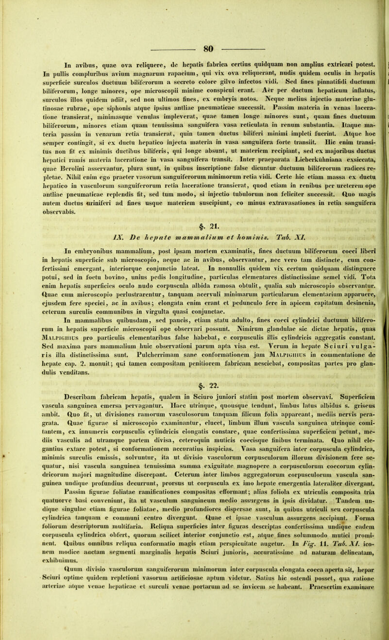 In avibus, quae ova reliquere, de hepatis fabrica certius quidquam non amplius extricari potest. Iu pullis compluribus avium magnarum rapacium, qui vix ova reliquerant, nudis quidem oculis in hepatis superficie surculos ductuum biliferorum a secreto colore gilvo infectos vidi. Sed fines pinnatifidi ductuum biliferorum, longe minores, ope microscopii minime conspicui erant. Aer per ductum hepaticum inflatus, surculos illos quidem adiit, sed non ultimos fines, ex embryis notos. Neque melius injectio materiae glu- tinosae rubrae, ope siphonis atque ipsius antliae pneumaticae successit. Passim materia in venas lacera- tione transierat, minimasque venulas impleverat, quae tamen longe minores sunt, quam fines ductuum biliferorum, minores etiam quam tenuissima saiigiiifera vasa reticulata in renum substantia. Itaque ma- teria passim in venarum retia transierat, quin tamen ductus biliferi minimi impleti fuerint. Atque hoc semper contingit, si ex ductu hepatico injecta materia in vasa sanguifera forte transiit. Hic enim transi- tus non fit ex minimis ductibus biliferis, qui longe absunt, ut materiem recipiant, sed ex majoribus ductus hepatici ramis nuiteria laceratione in vasa sanguifera transit. Inter praeparata Lieberkuhniana exsiccata, quae Herolini asservantur, plura sunt, in quibus inscriptione false dicuntur ductuum biliferorum radices re- pletae. Nihil enim ego praeter vasorum sanguiferorum minimorum retia vidi. Certe hic etiam massa ex ductu hepatico in vasculorum sanguiferorum retia laceratione transierat, quod etiam in renibus per ureterem ope antliae pneumaticae replendis fit, sed tum modo, si injectio tubulorum non feliciter successit. Q,uo magis autem ductus uriniferi ad fines usque materiem suscipiunt, eo minus extravasationes in retia sanguifera observabis. §. 21. IX. De hepate mammalium et hoQninis. Tab. XI. In embryonibus mammalium, post ipsam mortem examinatis, fines ductuum biliferorum coeci liberi in hepatis superficie sub microscopio, aeque ac in avibus, observantur, nec vero tam distincte, cum con- fertissimi emergant, interiorque conjunctio lateat. In nonnullis quidem vix certum quidquam distinguere potui, sed in foetu bovino, unius pedis longitudine, particulas elementares distinctissime semel vidi. Tota enim hepatis superficies oculo nudo corpuscula albida ramosa obtulit, qualia sub microscopio observantur. Quae cum microscopio perlustrarentur, tanquam acervali minimarum particularum elementarium apparuere, ejusdem fere speciei, ac in avibus; elongata enim erant et pedunculo fere in apicem capitatum desinenia, ceterum surculis communibus in virgulta quasi conjunctae. In mammalibus quibusdam, sed paucis, etiam statu adulto, fines coeci cylindrici ductuum bilifero- rum in hepatis superficie microscopii ope observari possunt. Nimirum glandulae sic dictae hepatis, quas Malpighius pro particulis elementaribus false habebat, e corpusculis illis cylindricis aggregatis constant. Sed maxima pars mammalium huic observationi parum apta visa est. Verum in hepate Sciuri vulga- ris illa distinctissima sunt. Pulcherrimam sane conformationem jam Malpighius in commentatione de hepate cap. 2. monuit; qui tamen compositam penitiorem fabricam nesciebat, compositas partes pro glan- dulis venditans. 22. Describam fabricam hepatis, qualem in Sciuro juniori statim post mortem observavi. Superficiem vascula sanguinea emersa pervagantur. Haec utrinque, quousque tendunt, limbus latus albidus s. griseus ambit. Quo fit, ut divisiones ramorum vasculosorum tanquam filicum folia appareant, mediis nervis pera- grata. Quae figurae si microscopio examinantur, elucet, limbum illum vascula sanguinea utrinque comi- tantem, ex innumeris corpusculis cylindricis elongatis constare, quae confertissima superficiem petunt, me- diis vasculis ad utramque partem divisa, ceteroquin muticis coecisque finibus terminata. Quo nihil ele- gantius extare potest, si conformationem accuratius inspicias. Vasa sanguifera inter corpuscula cylindrica, minimis surculis emissis, solvuntur, ita ut divisio vasculorum corpusculorum illorum divisionem fere se- quatur, nisi vascula sanguinea tenuissima summa exiguitate magnopere a corpusculorum coecorum cylin- dricorum majori magnitudine discrepant. Ceterum inter limbos aggregatorum corpusculorum vascula san- guinea undique profundius decurrunt, prorsus ut corpuscula ex imo hepate emergentia lateraliter divergant. Passim figurae foliatae ramificationes compositas eftormant; alias foliola ex utriculis composita tria quatuorve basi conveniunt, ita ut vasculum sanguineum medio assurgens in ipsis dividatur. Tandem un- dique singulae etiam figurae foliatae, medio profundiores dispersae sunt, in quibus utriculi seu corpuscula cylindrica tanquam e communi centro divergunt. Quae et ipsae vasculum assurgens accipiunt. Forma foliorum descriptorum multifaria. Reliqua superficies inter figuras descriptas confertissima undique eadem corpuscula cylindrica obfert, quorum scilicet interior conjunctio est, atque fines solummodo mutici promi- nent. Quibus omnibus reliqua conformatio magis etiam perspicuitate augetur. In Fig. 11. 2^ab. XI. ico- nem modice auctam segmenti marginalis hepatis Sciuri junioris, accuratissime ad naturam delineatam, exhibuimus. Quum divisio vasculorum sanguiferorum mmimorum inter corpuscula elongata coeca aperta sit, hepar Sciuri optime quidem repletioni vasorum artificiosae aptum videtur. Satius hic ostendi posset, qua ratione arteriae atque venae hejiaticae ct surculi venae portarum ad se invicem se Jiabeant. Praesertim examinare