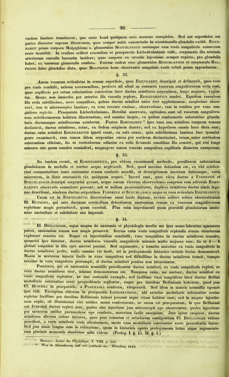 excisas laminas transluceat, quo certe haud quidquam satis accurate conspicies. Sed aut superficies aut partes dissectae superne illustrentur, quae semper nobis consuetudo iu examinandis glandulis extitit. Eisen- HARDT primo corpora Malpighiana s. glomerulos Schumlanscii eorumque cum vasis sanguiferis connexum recte describit. Ln renibus scilicet recentibus et praeparatis Lieberkiihnianis vidit, corpuscula illa minimis arteriarum surculis baccatim insidere; quae corpora ex arteriis injectione semper repleta, pro glandulis habet, ex vasorum glomerulis conflata. Fatetur eadem esse glomerulos Schumlanscii et corpuscula Mal^ PiGHio false glandulas dicta, quae Malpighio bene observante sanguinis vasis veluti poma appenduntur. §. 32. Ansas vasorum reticulatas in renum superficie, quas Eisenhabdt descripsit et delineavit, quas vero pro vasis vendidit, urinam secernentibus, profecto nil aliud ac consueta vasorum sanguiferorum retia sunt, quae capillaria per totam substantiam corticalem inter ductus uriniferos serpentinos, longe majores, vagan- tur. Quare non immerito per arterias illa vascula replere, Eisenhaedtius suadet. Equidem vasculosa illa retia subtilissima, mere sanguifera, quibus ductus uriniferi unice fere agglutinantur, saepissime obser- vavi, tum in microscopica laminae, ex rene recente excisae, observatione, tum in renibus per vasa san- guifera repletis Praeparata Lieberkiilmiana, Berolini asservata, aptissima sunt ad vasorum sanguifero- rum subtilissimorum habitum illustrandum, sed omnino inepta, ex quibus conformatio substantiae glandu- laris ductuumque uriniferorum extricetur. Postea Eisenhardt * ipse vasa sua urinifera tanquam venosa declaravit, ductus uriniferos, ratus, ex iisdem originem ducere; sed ex hypothese omnia haec dicta sunt; ductus enim uriniferi Eisenhardtio ignoti erant, ex sola causa, quia subtilissimas laminas luce transful- gente examinavit, cum tamen iidem serpentino cursu per corticem distinctissimi, totam,unice corticalem substantiam efficiant, ita ut testiculorum adinstar ex solis flexuosis canalibus illa constet, qui etsi longe minores sint quam canales seminiferi, magnopere tamen vascula sanguifera capillaria diametro exsuperant. §. 33. Ita tandem evenit, ut Eisenfiardtius, pro vitiosa examinandi methodo, peculiarem substantiam glandularem in medulla et cortice aeque neglexerit. Sed, quod maxime dolendum est, ex viri celeber- rimi commentatione tanta anatomiae renum confusio accedit, ut descriptionem incertam dubiamque, varia miscentem, in libris anatomicis vix quidquam aequet. Incerti sunt, quas vices ductus a Ferreinio et Schumlanscio descripti serpentini gerant, neque eorum virorum observationes congruas cum adversis Eisen- HARDTii observatis connubere'possunt; sed ut nullum praetermittatur, duplices uriniferos ductus nimis inge- nue describunt, nimirum ductus serpentinos Ferreinii et Schumlanscii aeque ac vasa reticulata Eisenhardtii. Unum est in Eisenhardtii dissertatione omni laude dignum, revisio scilicet critica observationum III. Ruyschii, qui ante ductuum corticalium detectionem anatomiam renum ex vasorum sanguiferorum repletione magis perturbavit, quam excoluit. Plus enim impedimenti quam praesidii glandularum anato- miae auctoritate et celebritate sua imposuit. — ' §.34. ’’ ' IU. DoEllinger, cujus magna de anatomia et physiologia merita me ipso nemo lubentius agnoscere potest, anatomiam renum non magis promovit. Iterum enim vasis sanguiferis replendis renum structuram explorare conatus est. Itaque ex injectionibus concludit, vasa sanguifera in ductus uriniferos transire, quametsi ipse fateatur, ductus uriniferos vasculis sanguiferis minimis multo majores esse, ita ut 4 — 6 globuli sanguinis in illis apte moveri possint. Sed argumento, a transitu materiae ex vasis sanguiferis in ductus uriniferos petito, nulla omnino vis inest, uti in prolegomenis historico - criticis fusius demonstravi. Massa in ureterem injecta facile in vasa sanguifera sed difficillime in ductus uriniferos transit, tumque maxime in vasa sanguifera prorumpit, si ductus uriniferi penitus non infarciuntur. Praeterea, qui ab anatomicis nonnullis praedicantur ductus uriniferi, ex vasis sanguiferis repleti, re vera ductus uriniferos esse, minime demonstratum est. Nunquam enim, me auctore, ductus uriniferi ex vasis sanguiferis replentur, ne uno contrario exemplo, sed facillime vasa sanguifera inter ductus Bellini medullaris substantiae recte progredientia replentur, eaque pro ductibus Belliuianis habentur, quod jam Cl. IIuscHKE in praeparatis, a Prochaska confectis, vituperavit. Sed idem in museis nonnullis egomet ipse vidi. Exemplum obferam in praeparatis Lieberkuehnii, ubi arteriae medullaris substantiae rectae repletae facillime pro ductibus Belliuianis haberi possunt atque etiam habitae sunt; sed in magna injectio- num copia, ab illustrissimi viri artifice manu confectarum, ne imum est praeparatum, in quo Belliniani aut lerreinii ductus repleti sunt, quales sine injectione jam microscopii ope observantur, quales injectione per ureterem antliae pneumaticae ope confecta, materiam facile suscipiunt. Jure igitur suspicor, ductus uriniferos diverso colore infectos, quos post venarum et arteriarum emulgentium Cl. Doellinger vidisse pr.iedicat, a veris uriniferis vasis alienissimos, modo vasa medullaris substantiae recte procedentia fuisse. Sed jam nimis longus sum in refutatione, quam in historicis operis prolegomenis latius atque argumento- rum plurimis momentis absolvisse mihi videor. (Prolog. I. §. 15. U. §. 1.) ® lMiiCRtL'.s Arcliiv tiir Plijsiolo^ie. T. VIII. p. 218. ** Was ist Absoudeniiig uiid wie geschieht sie. Wiirzburg' 1R19.