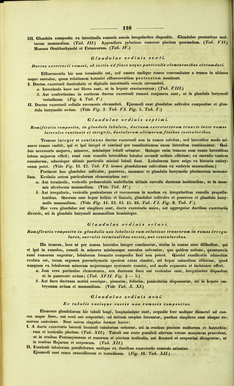 III. Glandula composita ex intestinulis ramosis coecis irregulariter dispositis. Glandulae prostaticae mul- torum mammalium. {Tab. ///.) Appendices pyloricae ramosae piscium quorundam. {Tab. VH.) Mamma Ornithorhynchi et Cetaceorum. {Tab. IV^ Glandulae ordinis s e ac t i. f/^GxcrGtorH rutmos^^ ab ads tffSfjua parttfCul^s clstacatar^bus c^irrcutadat^. Efflorescentia hic non terminalis est, sed omnes undique ramos concomitatur a trunco in ultimos usque surculos, quam relationem botanici efflorescentiam protractam nominant. I. Ductus excretorii fasciculatis et digitatis intestinulis coecis circumdati. a. Intestinula haec aut libera sunt, ut in hepate crustaceorum; (T«<5. VIII.) b. Aut confertissima in corticem ductus excretorii ramosi conjuncta sunt, ut in glandula lacrymali testudinum. {Fig. 4. Tab. V.) II. Ductus excretorii cellulis racemosis circumdati. Ejusmodi sunt glandulae salivales compositae et glan- dula lacrymalis avium. (Vide Fig. 7. Tab. VI. Fig. 5. Tab. V.) Gl and u l a e ordinis septimi. Ramificatio composita^ in glandula lobulata, ductuum excretoriorum truncis inter ramos laterales continuis et integr is y ductulorum ultimorum finibus vesicularibus. Truncus integer et continuus ductus excretorii non in ramos solvitur, sed lateraliter modo mi- nores ramos emittit, qui et ipsi integri et continui per ramificationem suam lateralem continuantur. Q,ui- bus necessario majores, minores, minimique lobuli oriuntur. Quisque enim truncus cum ramis lateralibus lobum majorem efficit; rami cum ramulis lateralibus lobulos secundi ordinis efficiunt; ex surculis tandem ramulorum, adnatisque ultimis particulis minimi lobuli fiunt. Lobulorum haec origo ex historia embry- onum patet. (Vide Fig. 11. 12. Tab. VI. icones glandularum salivalium ex embryis mammalium.) Pertinent huc glandulae salivales, pancreas, mammae et glandula lacrymalis plurimorum mamma- lium. Evolutio autem particularum elementarium est: a. Aut terminalis, vesiculis pedunculatis umbellatim ultimis surculis ductuum insidentibus, ut in mam- mis alteriorum mammalium. (Vide Tab. IV.) b. Aut irreguharis, vesiculis panicularum et racemorum in modum ex irregularibus ramulis propullu- lantibus. Quorum sunt hepar helicis et limacis, glandulae salivales et pancreas et glandula lacry- malis mammalium. (Vide Fig. 11. 12. 13. 15. 16. Tab. VI. Fig. 8. Tab. V.) Hae vero glandulae aut simplices sunt, ductu excretorio unico, aut aggregatae ductibus excretoriis diversis, uti in glandula lacrymali mammalium hominisque. Glandulae ordinis octavi. Ramificatio composita in glandulis non lobulatis cum solutione truncorum in ramos irregu- lareSy surculis terminalibus coecis, aut vesicularibus. Hic truncus, loco ut per ramos laterales integer continuetur, statim in ramos suos diffinditur, qui et ipsi in ramulos, ramuli in minores minimosque surculos solvuntur, qua quidem ratione, quantumvis rami ramorum augentur, lobulorum formatio composita fieri non potest. Quodsi ramificatio admodum evoluta est, totum organon parenchymatis speciem extus simulat, uti hepar animalium altiorum, quod nunquam ex lobulorum minorum majorumque systemate constat, sed modo segmenta et incisiones offert. a. Jam vero particulae elementares, seu ductuum fines aut vesiculae sunt, irregulariter dispositae ut in pancreate avium; {^Tab. XVII. Fig. 3 — 5.) b. Aut fines ductuum mutici coecique, pinnatim, foliatim, paniculatim disponuntur, uti in hepate em- bryonum avium et mammalium. (Vide Tab. X. A7.) . t Gl and ul a e ordinis noni. Ex tubulis vasisque coecis non ramosis compositae. Elementa glandularum hic tubuli longi, longissimique sunt, aequalis fere undique diametri ad coe- cos usque fines, aut recti aut serpentini; ad initium saepius furcantur, posthac simplices sunt absque ra- morum emissione. Sunt autem singulae formae haece; I. A ductu excretorio laterali fasciculi tubulorum oriuntur, uti in renibus piscium multorum et batrachio-. rum et testiculis piscium. {Tab. XII.) Tubuli aut recte paralleli alterum versus marginem procedunt, ut in renibus Petromyzonum et ranarum et piscium testiculis, aut flexuosi et serpentini divagantur, ut in renibus Rajarum et serpentum. {Tab. XII.) n. Fasciculi tubulorum parallelorum undique ex ductibus excretoriis ramosis oriuntur. Ejusmodi sunt renes crocodilorum et testudinum. {Fig. 18. Tab. XII.)