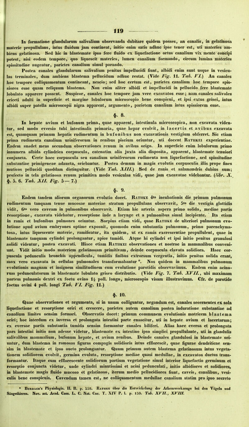 In formatione glandularum salivalium observanda dubitare quidem posses, an canalis, in gelatinosa materie pro pullulans, intus fluidum jam contineat, initio enim satis adhuc ipse tener est, uti materies am- biens gelatinosa. Sed hic in blastemate ipso fere fluido ex liquefactione ortus canalium vix mente concipi potest, nisi eodem tempore, quo liquescit materies, lumen canalium formando, circum lumina materies spissitudine augeatur, parietes canalium simul parando. Postea canales glandularum salivalium penitus impellucidi fiunt, albidi enim sunt usque in vesicu- las terminales, dum ambiens blastema pellucidum adhuc restat. (Vide Fig. 11. Tab. FJ.) An canales hoc tempore colliquamentum contineant, nescio; sed hoc certum est, parietes canalium hoc tempore spis- siores esse quam reliquum blastema. Non enim aliter albidi et impellucidi in pellucido fere blastemate lobulato apparere possent. Suspicor, canales hoc tempore jam vere excavatos esse; nam canales salivales criceti adulti in superficie et margine lobulorum microscopio bene conspicui, et ipsi extus grisei, intus albidi super patella microscopii nigra apparent, argumento, parietem canalium intus spissiorem esse. §. 8. In hepate avium et bufonum prima, quae apparent, intestinula microscopica, non excavata viden- tur, sed modo eversio tubi intestinalis primaria, quae hepar evolvit, in lacertis et avibus excavata est, quamquam primum hepatis rudimentum in bufonibus non excavationis vestigium obferret. Sic etiam prima rudimenta canalium uriniferorum in renibus piscium oriuntur, uti docent Rathkei experientiae. Eadem suadet meas secundum observationes renum in avibus origo. In superficie enim lobulorum primo innumera albida cylindrica corpuscula, catenatirn alia juxta alia disposita, apparent, blastemate tenuiori conjuncta. Certe haec corpuscula seu canalium uriniferorum rudimenta non liquefactione, sed spissitudine substantiae primigeneae adaucta, oriebantur. Postea demum in magis evolutis corpusculis illis prope fines muticos pellucidi quoddam distinguitur. (Vide Tab. XIII.) Sed de ranis et salamandris dubius sum; profecto in tela gelatinosa renum primitiva modo vesiculas vidi, quae jam excavatae videbantur, {libr. X.^ §. 5. 6. Tab. XII. Fig. 5—7.) §. 9. Eadem tandem aliorum organorum evolutio docet. Rathke 4‘o incubationis die primum pulmonum rudimentum tanquam tenue mucosae materiae stratum propullulans observavit, 5*o die vestigia glottidis vidit, vero caveam in pulmonibus observavit. Etiam hic arteria aspera primo solida, mediae partis resorptione, excavata videbatur, resorptione inde a larynge et a pulmonibus simul incipiente. Ita etiam in ranis et bufonibus pulmones oriuntur. Saepius etiam vidi, quae Rathke de ulteriori pulmonum evo- lutione apud avium embryones optime exposuit, quomodo enim substantia pulmonum, primo parenchyma- tosa, intus liquescente materie, ramificatur, ita quidem, ut ex ramis excrescentiae propullulent, quae in blastemate tanquam cylindri prolongantur, apice tumidi. Atque hi cylindri et ipsi initio penitus granulosi solidi videntur, postea excavati. Hisce etiam Rathkei observationes et nostrae in mammalibus conveni- unt. Vidit initio modo materiem gelatinosam primitivam, deinde corpuscula clavata solidiora. Haec cor- puscula pedunculis bronchis appendicula, tumidis finibus extrorsum vergentia, initio penitus solida erant, mox vero excavata in cellulas pulmonales transformabantur *. Nos quidem in mammalibus pulmonum evolutionis magnam et insignem similitudinem cum evolutione parotidis observavimus. Eadem enim acino- rum pedunculatorum in blastemate lobulato griseo distributio. (Vide Fig. 7. Tab. XVII. ^ ubi maximam partem pulmonis dextri ex foetu ovino poli, longo, microscopio visam illustravimus. Cir. de parotide foetus ovini 4 poli, longi Tab. VI, Fig. 11.) §. 10. Quae observationes et argumenta, si in unum colliguntur, negandum est, canales secernentes ex sola liquefactione et resorptione oriri et crescere, parietes autem canalium postea induratione substantiae ad canalium limites sensim formari. Observatio docet: primum communem evolutionis matricem blastema oriri; hoc interdum ex inversa et prolongata intestini parte enascitur, uti in hepate avium et lacertarum; ex eversae partis substantia tumida sensim formantur canales biliferi. Alias haec eversa et prolongata pars intestini initio non adesse videtur, blastemate ex intestino ipso simplici propullulante, uti in glandulis salivalibus mammalium, bufonum hepate, et avium renibus. Deinde canales glandulosi in blastemate ori- untur, dum blastema in ramosas figuras compagis solidioris intus efflorescit, quae figurae dendriticae sen- sim in blastemate et ipso aucto prolongantur. Quum primum autem blastema gelatinosum intus vegeta- tionem solidiorem evolvit, germina evoluta, resorptione mediae quasi medullae, in excavatos ductus trans- formantur. Itaque cum efflorescente solidiorum partium vegetatione simul interior liquefactio germinum et resorptio conjuncta videtur, unde cylindri minutissimi et acini pedunculati, initio albidiores et solidiores, in blastemate magis fluido mucoso et gelatinoso, iterum medio pellucidiores fiunt, caveis, canalibus, vesi- culis bene conspicuis. Cavendum tamen est, ne colliquamentum medullae canalium statim pro ipso secreto * Burdach’s Physiologie. II. B. p. 558. Rathke iiber die EHtwickelung der Athemwerkzeuge bei den Vogein iiud Siingethieren. Nov. act. Acad. Caes. L. C. Nat. Cur. T. XIV P. I. p. 159. lah. XVII., XVIII.