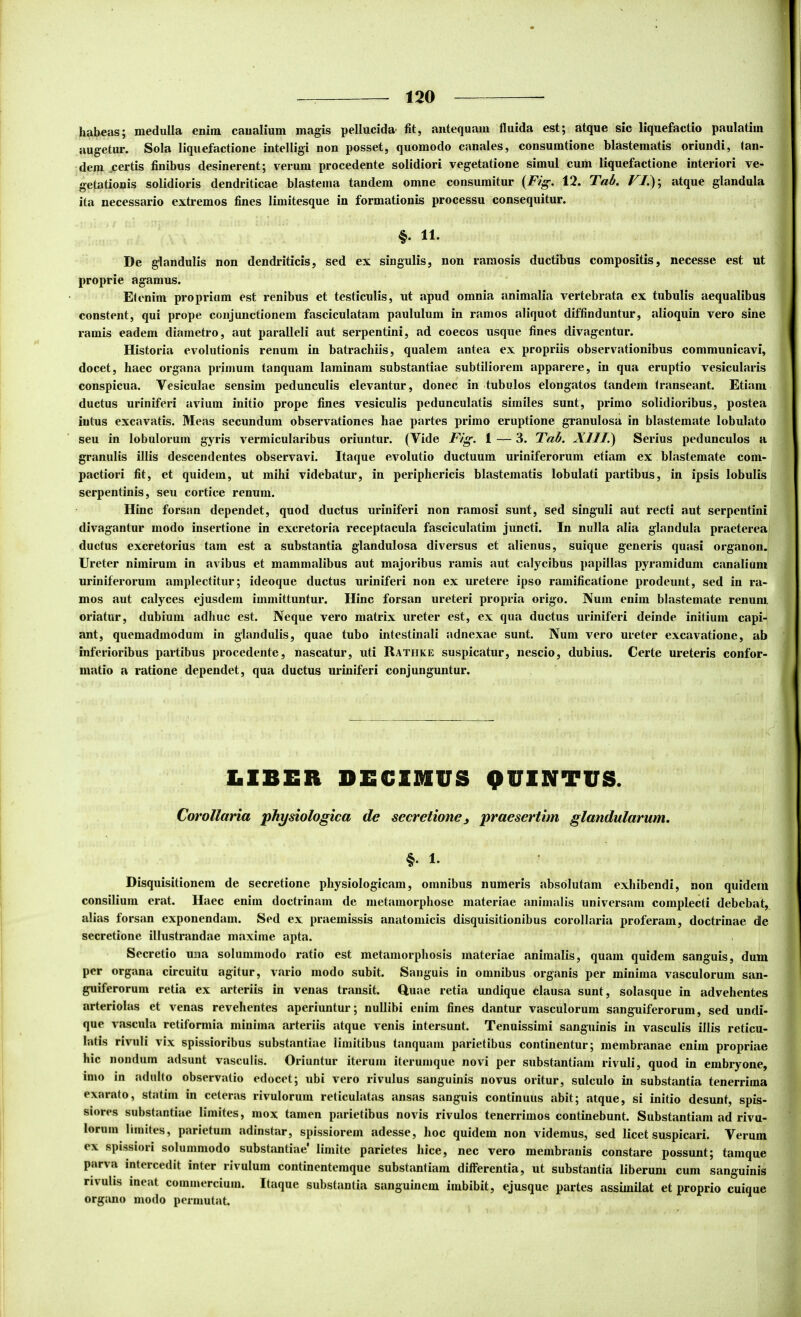 habeas; medulla enim canalium magis pellucida- Iit, antequam fluida est; atque sic liquefactio paulatim augetur. Sola liquefactione intelligi non posset, quomodo canales, consumtione blastematis oriundi, tan- dem .certis finibus desinerent; verum procedente solidiori vegetatione simul cum liquefactione interiori ve- getationis solidioris dendriticae blastema tandem omne consumitur 12. Tab, atque glandula ita necessario extremos fines limitesque in formationis processu consequitur. §. 11. De glandulis non dendriticis, sed ex singulis, non ramosis ductibus compositis, necesse est ut proprie agamus. Etenim propriam est renibus et testiculis, ut apud omnia animalia vertebrata ex tubulis aequalibus constent, qui prope conjunctionem fasciculatam paululum in ramos aliquot diffinduntur, alioquin vero sine ramis eadem diametro, aut paralleli aut serpentini, ad coecos usque fines divagentur. Historia evolutionis renum in batrachiis, qualem antea ex propriis observationibus communicavi, docet, haec organa primum tanquam laminam substantiae subtiliorem apparere, in qua eruptio vesicularis conspicua. Vesiculae sensim pedunculis elevantur, donec in tubulos elongatos tandem (ranseant. Etiam ductus uriniferi avium initio prope fines vesiculis pedunculatis similes sunt, primo solidioribus, postea intus excavatis. Meas secundum observationes hae partes primo eruptione granulosa in blastemate lobulato seu in lobulorum gyris vermicularibus oriuntur. (Vide Fig. 1 — 3. Tab. XllI.^ Serius pedunculos a granulis illis descendentes observavi. Itaque evolutio ductuum uriniferorum etiam ex blastemate com- pactiori fit, et quidem, ut mihi videbatur, in periphericis blastematis lobulati partibus, in ipsis lobulis serpentinis, seu cortice renum. Hinc forsan dependet, quod ductus uriniferi non ramosi sunt, sed singuli aut recti aut serpentini divagantur modo insertione in excretoria receptacula fasciculatim juncti. In nulla alia glandula praeterea ductus excretorius tam est a substantia glandulosa diversus et alienus, suique generis quasi organon. Ureter nimirum in avibus et mammalibus aut majoribus ramis aut calycibus papillas pyramidum canalium uriniferorum amplectitur; ideoque ductus uriniferi non ex uretere ipso ramificatione prodeunt, sed in ra- mos aut calyces ejusdem immittuntur. Hinc forsan ureteri propria origo. Nuin enim blastemate renum, oriatur, dubium adhuc est. Neque vero matrix ureter est, ex qua ductus uriniferi deinde initium capi- ant, quemadmodum in glandulis, quae tubo intestinali adnexae sunt. Num vero ureter excavatione, ab j inferioribus partibus procedente, nascatur, uti Rathke suspicatur, nescio, dubius. Certe ureteris confor- | matio a ratione dependet, qua ductus uriniferi conjunguntur. 1 l*v LIBER DECIMUS QUINTUS. Corollaria physiologica de secretionej praesertim glandularum. §. 1. Disquisitionem de secretione physiologicam, omnibus numeris absolutam exhibendi, non quidem consilium erat. Haec enim doctrinam de metamorphose materiae animalis universam complecti debebat, alias forsan exponendam. Sed ex praemissis anatomicis disquisitionibus corollaria proferam, doctrinae de secretione illustrandae maxime apta. Secretio una solummodo ratio est metamorphosis materiae animalis, quam quidem sanguis, dum per organa circuitu agitur, vario modo subit. Sanguis in omnibus organis per minima vasculorum san- guiferorum retia ex arteriis in venas transit. Quae retia undique clausa sunt, solasque in advehentes arteriolas et venas revehentes aperiuntur; nullibi enim fines dantur vasculorum sanguiferorum, sed undi- que vascula retiformia minima arteriis atque venis intersunt. Tenuissimi sanguinis in vasculis illis reticu- latis rivuli vix spissioribus substantiae limitibus tanquam parietibus continentur; membranae enim propriae hic nondum adsunt vasculis. Oriuntur iterum iterumque novi per substantiam rivuli, quod in embryone, imo in adul(o observatio edocet; ubi vero rivulus sanguinis novus oritur, sulculo in substantia tenerrima exarato, statim in ceteras rivulorum reticulatas ansas sanguis continuus abit; atque, si initio desunt, spis- siores substantiae limites, mox tamen parietibus novis rivulos tenerrimos continebunt. Substantiam ad rivu- lorum limites, parietum adinstar, spissiorem adesse, hoc quidem non videmus, sed licet suspicari. Verum ex spi.ssiori solummodo substcintiae' limite parietes hice, nec vero membranis constare possunt; tamque parva intercedit inter rivulum continenteraque substantiam differentia, ut substantia liberum cum sanguinis rivulis ineat commercium. Itaque substantia sanguinem imbibit, ejusque partes assimilat et proprio cuique organo modo permutat.