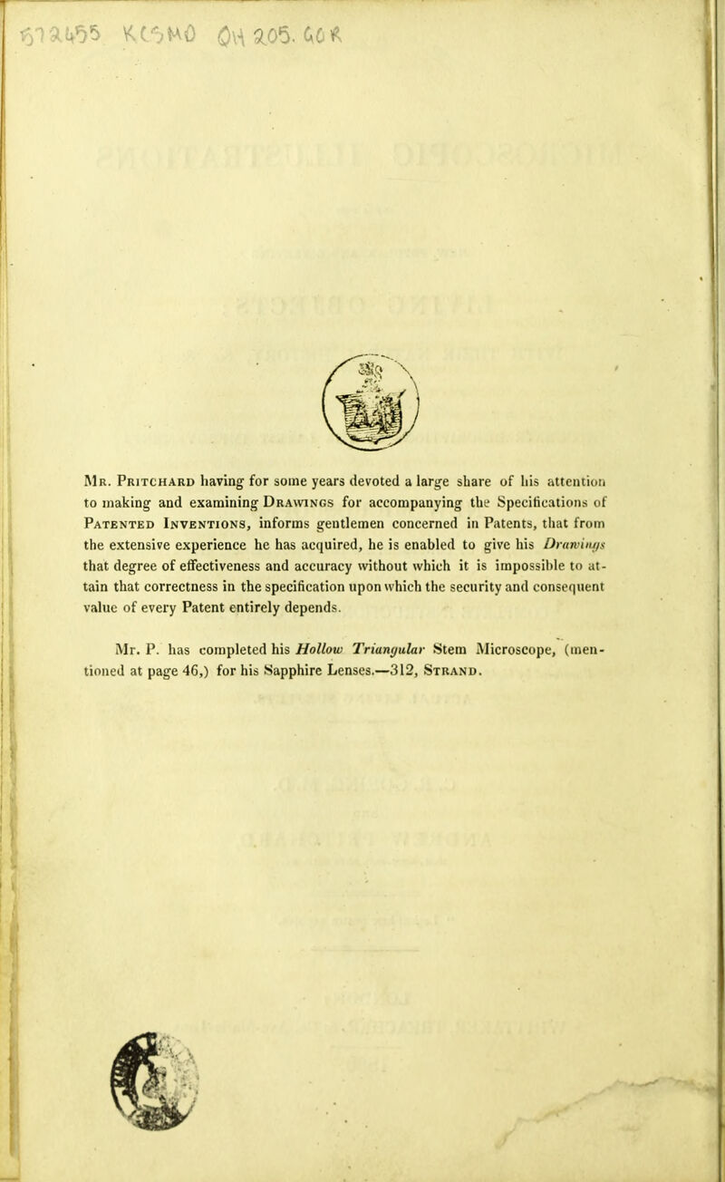 Mr. Pritchard having for some years devoted a large share of his attention to making and examining Drawings for accompanying the Specifications of Patented Inventions, informs gentlemen concerned in Patents, that from the extensive experience he has acquired, he is enabled to give his Drawings that degree of effectiveness and accuracy without which it is impossible to at- tain that correctness in the specification upon which the security and consequent value of every Patent entirely depends. Mr. P. has completed his Hollow Triangular Stem Microscope, (men- tioned at page 46,) for his Sapphire Lenses.—312, Strand.