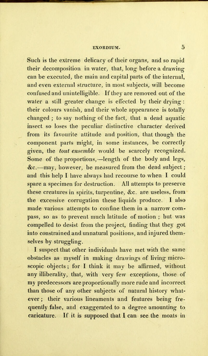 Such is the extreme delicacy of their organs, and so rapid their decomposition in water, that, long before a drawing can be executed, the main and capital parts of the internal, and even external structure, in most subjects, will become confused and unintelligible. If they are removed out of the water a still greater change is effected by their drying: their colours vanish, and their whole appearance is totally changed ; to say nothing of the fact, that a dead aquatic insect so loses the peculiar distinctive character derived from its favourite attitude and position, that though the component parts might, in some instances, be correctly given, the tout ensemble would be scarcely recognized. Some of the proportions,—length of the body and legs, &c.—may, however, be measured from the dead subject; and this help I have always had recourse to when I could spare a specimen for destruction. All attempts to preserve these creatures in spirits, turpentine, &c. are useless, from the excessive corrugation these liquids produce. I also made various attempts to confine them in a narrow com- pass, so as to prevent much latitude of motion ; but was compelled to desist from the project, finding that they got into constrained and unnatural positions, and injured them- selves by struggling. I suspect that other individuals have met with the same obstacles as myself in making drawings of living micro- scopic objects; for I think it may be affirmed, without any illiberality, that, with very few exceptions, those of my predecessors are proportionally more rude and incorrect than those of any other subjects of natural history what- ever ; their various lineaments and features being fre- quently false, and exaggerated to a degree amounting to caricature. If it is supposed that I can see the moats in