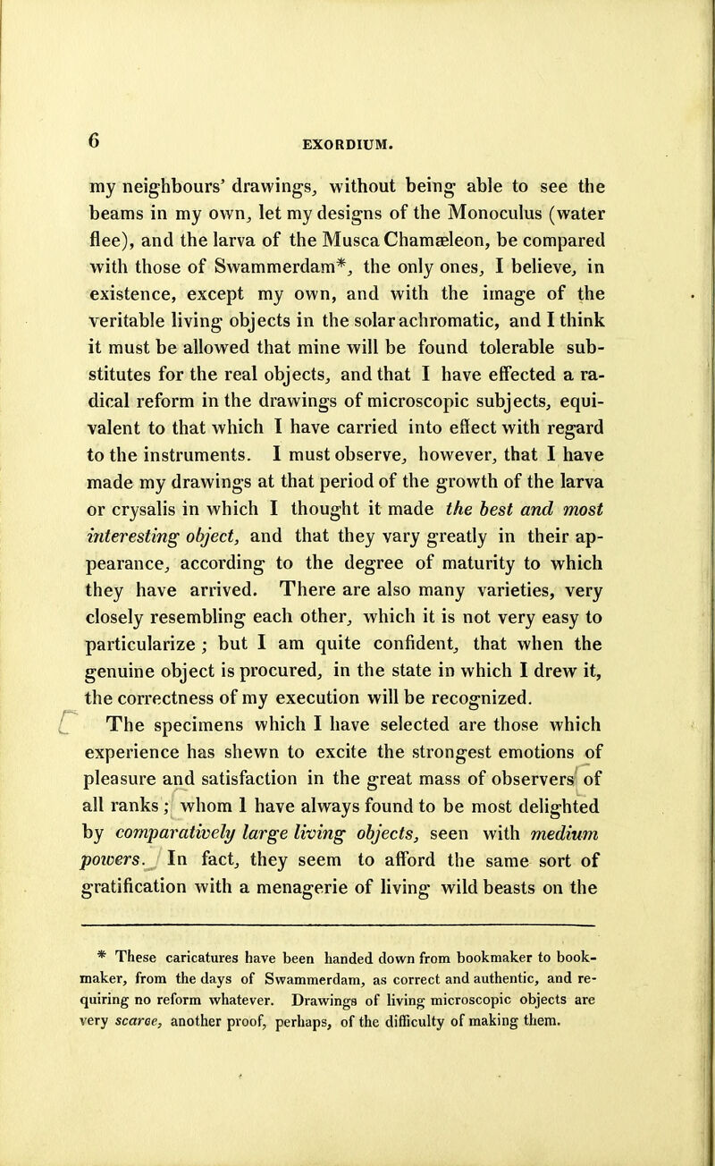 my neighbours' drawings, without being able to see the beams in my own, let my designs of the Monoculus (water flee), and the larva of the Musca Chamaeleon, be compared with those of Swammerdam*, the only ones, I believe, in existence, except my own, and with the image of the veritable living objects in the solar achromatic, and I think it must be allowed that mine will be found tolerable sub- stitutes for the real objects, and that I have effected a ra- dical reform in the drawings of microscopic subjects, equi- valent to that which I have carried into effect with regard to the instruments. I must observe, however, that I have made my drawings at that period of the growth of the larva or crysalis in which I thought it made the best and most interesting object, and that they vary greatly in their ap- pearance, according to the degree of maturity to which they have arrived. There are also many varieties, very closely resembling each other, which it is not very easy to particularize ; but I am quite confident, that when the genuine object is procured, in the state in which I drew it, the correctness of my execution will be recognized. The specimens which I have selected are those which experience has shewn to excite the strongest emotions of pleasure and satisfaction in the great mass of observers of all ranks ; whom 1 have always found to be most delighted by comparatively large living objects, seen with medium powers. In fact, they seem to afford the same sort of gratification with a menagerie of living wild beasts on the * These caricatures have been handed down from bookmaker to book- maker, from the days of Swammerdam, as correct and authentic, and re- quiring no reform whatever. Drawings of living microscopic objects are very scarce, another proof, perhaps, of the difficulty of making them.