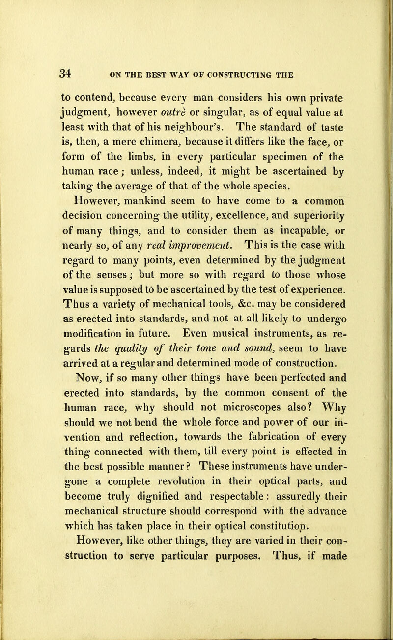 to contend, because every man considers his own private judgment, however outre or singular, as of equal value at least with that of his neighbour's. The standard of taste is, then, a mere chimera, because it diners like the face, or form of the limbs, in every particular specimen of the human race; unless, indeed, it might be ascertained by taking the average of that of the whole species. However, mankind seem to have come to a common decision concerning the utility, excellence, and superiority of many things, and to consider them as incapable, or nearly so, of any real improvement. This is the case with regard to many points, even determined by the judgment of the senses; but more so with regard to those whose value is supposed to be ascertained by the test of experience. Thus a variety of mechanical tools, &c. may be considered as erected into standards, and not at all likely to undergo modification in future. Even musical instruments, as re- gards the quality of their tone and sound, seem to have arrived at aregrularand determined mode of construction. Now, if so many other things have been perfected and erected into standards, by the common consent of the human race, why should not microscopes also? Why should we not bend the whole force and power of our in- vention and reflection, towards the fabrication of every thing connected with them, till every point is effected in the best possible manner ? These instruments have under- gone a complete revolution in their optical parts, and become truly dignified and respectable: assuredly their mechanical structure should correspond with the advance which has taken place in their optical constitution. However, like other things, they are varied in their con- struction to serve particular purposes. Thus, if made