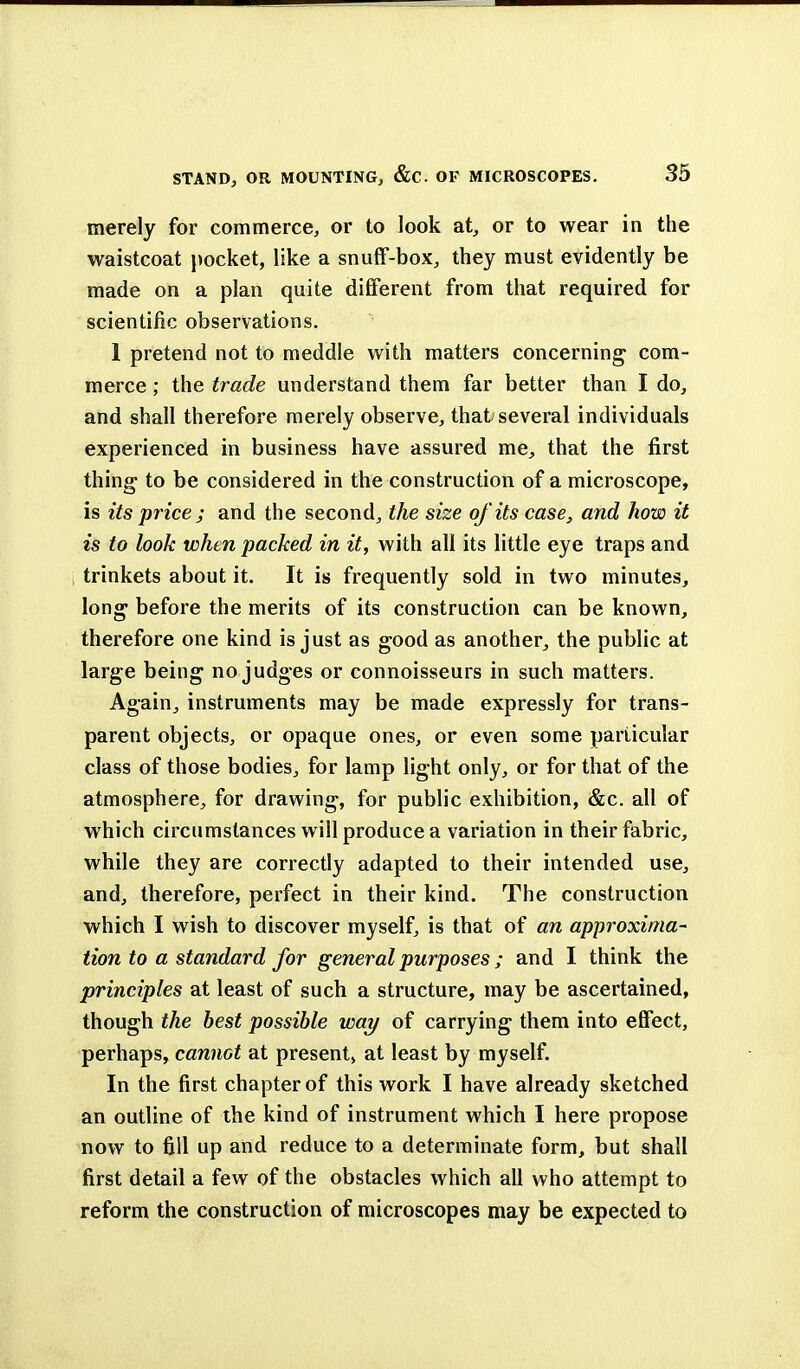 merely for commerce, or to look at, or to wear in the waistcoat pocket, like a snuff-box, they must evidently be made on a plan quite different from that required for scientific observations. 1 pretend not to meddle with matters concerning com- merce; the trade understand them far better than I do, and shall therefore merely observe, that/several individuals experienced in business have assured me, that the first thing to be considered in the construction of a microscope, is its price; and the second, the size of its case, and how it is to look when packed in it, with all its little eye traps and trinkets about it. It is frequently sold in two minutes, long1 before the merits of its construction can be known, therefore one kind is just as good as another, the public at large being no judges or connoisseurs in such matters. Again, instruments may be made expressly for trans- parent objects, or opaque ones, or even some particular class of those bodies, for lamp light only, or for that of the atmosphere, for drawing, for public exhibition, &c. all of which circumstances will produce a variation in their fabric, while they are correctly adapted to their intended use, and, therefore, perfect in their kind. The construction which I wish to discover myself, is that of an approxima- tion to a standard for general purposes; and I think the principles at least of such a structure, may be ascertained, though the best possible way of carrying them into effect, perhaps, cannot at present^ at least by myself. In the first chapter of this work I have already sketched an outline of the kind of instrument which I here propose now to fill up and reduce to a determinate form, but shall first detail a few of the obstacles which all who attempt to reform the construction of microscopes may be expected to