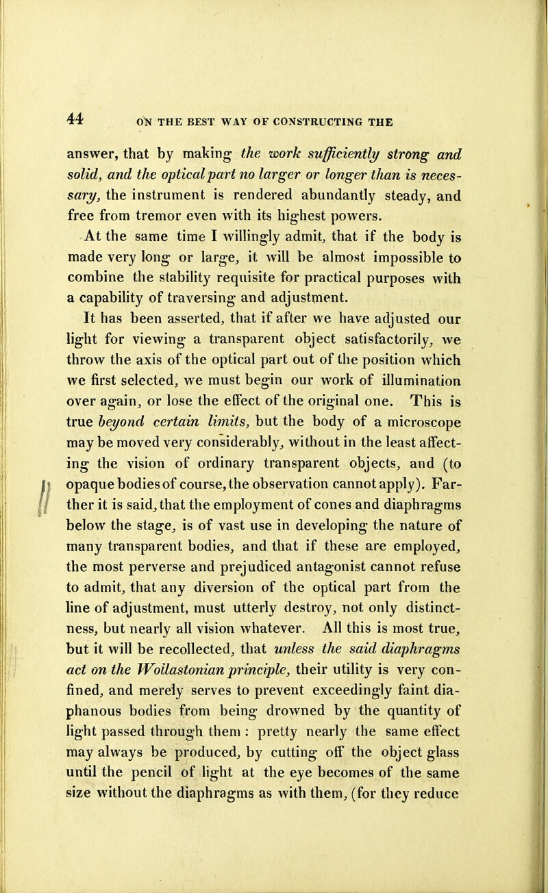 answer, that by making the work sufficiently strong and solid, and the optical part no larger or longer than is neces- sary, the instrument is rendered abundantly steady, and free from tremor even with its highest powers. At the same time I willingly admit, that if the body is made very long or large, it will be almost impossible to combine the stability requisite for practical purposes with a capability of traversing and adjustment. It has been asserted, that if after we have adjusted our light for viewing a transparent object satisfactorily, we throw the axis of the optical part out of the position which we first selected, we must begin our work of illumination over again, or lose the effect of the original one. This is true beyond certain limits, but the body of a microscope may be moved very considerably, without in the least affect- ing the vision of ordinary transparent objects, and (to opaque bodies of course, the observation cannot apply). Far- ther it is said, that the employment of cones and diaphragms below the stage, is of vast use in developing the nature of many transparent bodies, and that if these are employed, the most perverse and prejudiced antagonist cannot refuse to admit, that any diversion of the optical part from the line of adjustment, must utterly destroy, not only distinct- ness, but nearly all vision whatever. All this is most true, but it will be recollected, that unless the said diaphragms act on the Woilastonian principle, their utility is very con- fined, and merely serves to prevent exceedingly faint dia- phanous bodies from being drowned by the quantity of light passed through them : pretty nearly the same effect may always be produced, by cutting off the object glass until the pencil of light at the eye becomes of the same size without the diaphragms as with them, (for they reduce