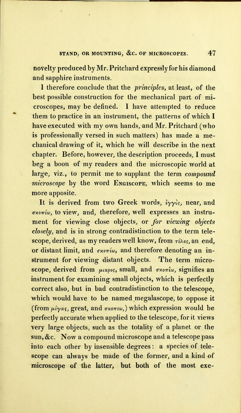 novelty produced by Mr. Pritchard expressly for his diamond and sapphire instruments. 1 therefore conclude that the principles, at least, of the best possible construction for the mechanical part of mi- croscopes, may be denned. I have attempted to reduce them to practice in an instrument, the patterns of which I have executed with my own hands, and Mr. Pritchard (who is professionally versed in such matters) has made a me- chanical drawing of it, which he will describe in the next chapter. Before, however, the description proceeds, I must beg a boon of my readers and the microscopic world at large, viz., to permit me to supplant the term compound microscope by the word Engiscope, which seems to me more apposite. It is derived from two Greek words, lyyu?, near, and cKoirita, to view, and, therefore, well expresses an instru- ment for viewing close objects, or for viewing objects closely, and is in strong contradistinction to the term tele- scope, derived, as my readers well know, from rtko.$} an end, or distant limit, and vkottiw, and therefore denoting an in- strument for viewing distant objects. The term micro- scope, derived from jw^po?, small, and (hcotj-Iw, signifies an instrument for examining small objects, which is perfectly correct also, but in bad contradistinction to the telescope, which would have to be named megalascope, to oppose it (from jtAf'ya?, great, and o-kotteu,) which expression would be perfectly accurate when applied to the telescope, for it views very large objects, such as the totality of a planet or the sun, &c. Now a compound microscope and a telescope pass into each other by insensible degrees: a species of tele- scope can always be made of the former, and a kind of microscope of the latter, but both of the most exe-