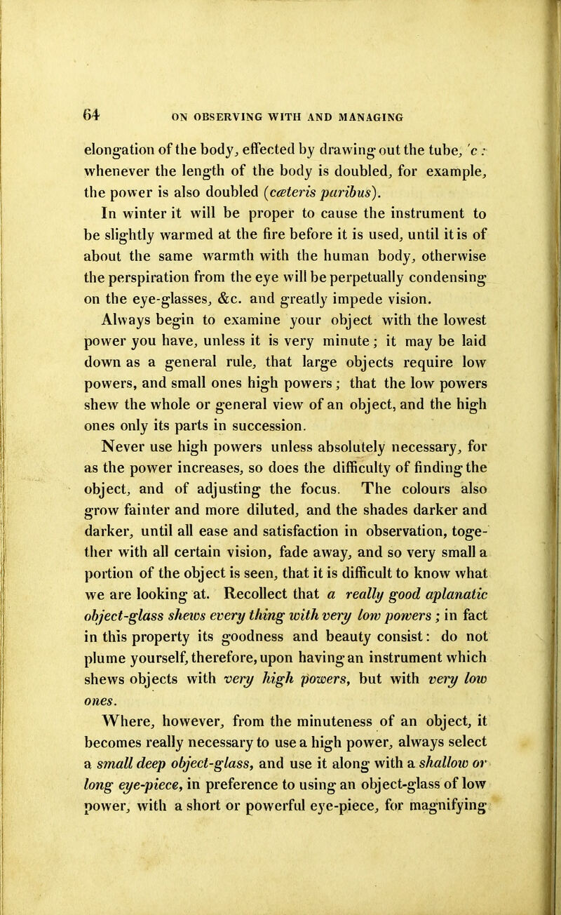 elongation of the body,, effected by drawing out the tube, c ; whenever the length of the body is doubled, for example, the power is also doubled (ceteris paribus). In winter it will be proper to cause the instrument to be slightly warmed at the fire before it is used, until it is of about the same warmth with the human body, otherwise the perspiration from the eye will be perpetually condensing on the eye-glasses, &c. and greatly impede vision. Always begin to examine your object with the lowest power you have, unless it is very minute; it may be laid down as a general rule, that large objects require low powers, and small ones high powers ; that the low powers shew the whole or general view of an object, and the high ones only its parts in succession. Never use high powers unless absolutely necessary, for as the power increases, so does the difficulty of finding the object, and of adjusting the focus. The colours also grow fainter and more diluted, and the shades darker and darker, until all ease and satisfaction in observation, toge- ther with all certain vision, fade away, and so very small a portion of the object is seen, that it is difficult to know what we are looking at. Recollect that a really good aplanatic object-glass shews every thing with very low powers ; in fact in this property its goodness and beauty consist: do not plume yourself, therefore, upon having an instrument which shews objects with very high powers, but with very low ones. Where, however, from the minuteness of an object, it becomes really necessary to use a high power, always select a small deep object-glass, and use it along with a shallow or long eye-piece, in preference to using an object-glass of low power, with a short or powerful eye-piece, for magnifying