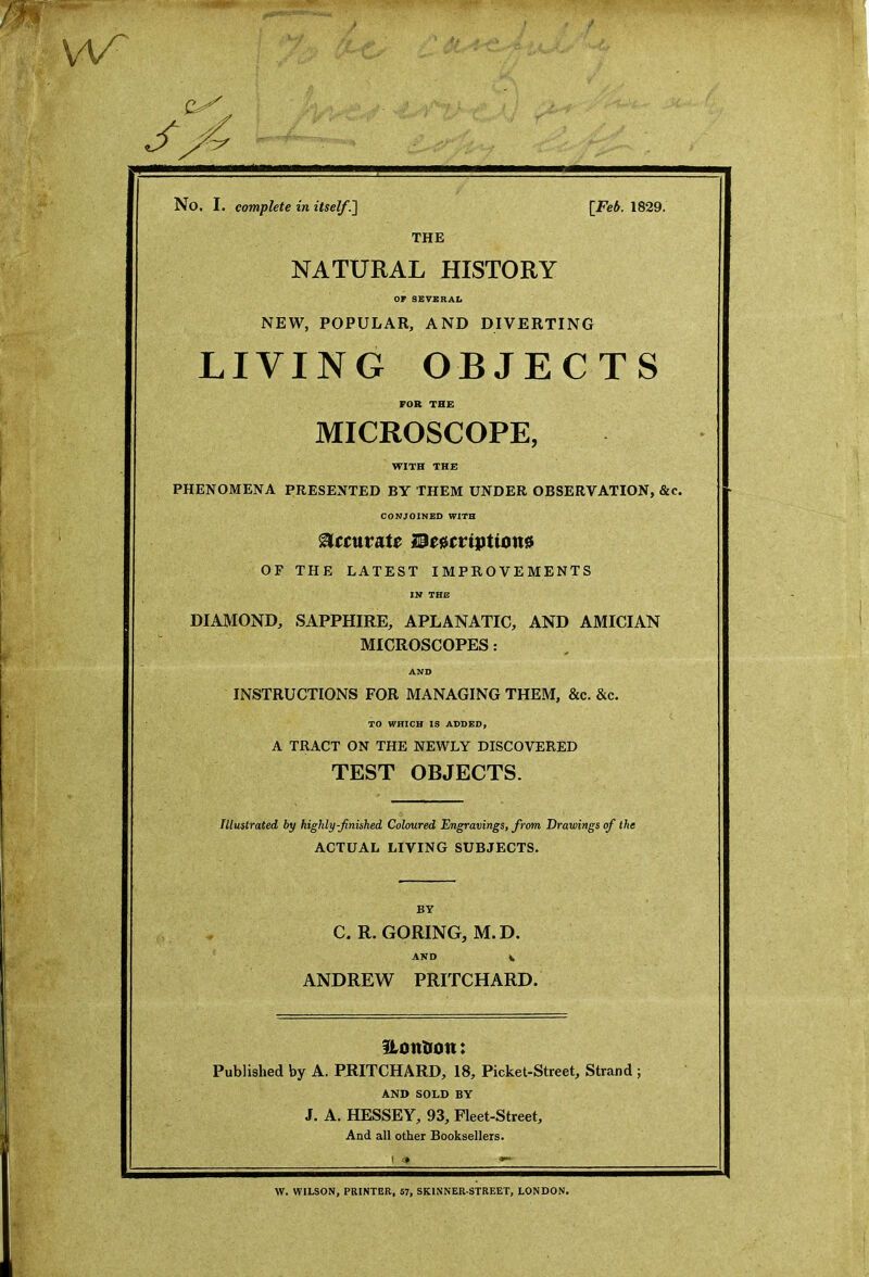 No. I. complete in itself.] [Feb. 1829. THE NATURAL HISTORY OF SEVERAL NEW, POPULAR, AND DIVERTING LIVING OBJECTS FOR THE MICROSCOPE, WITH THE PHENOMENA PRESENTED BY THEM UNDER OBSERVATION, &c. CONJOINED WITH accurate Descriptions OF THE LATEST IMPROVEMENTS IN THE DIAMOND, SAPPHIRE, APLANATIC, AND AMICIAN MICROSCOPES: AND INSTRUCTIONS FOR MANAGING THEM, &c. &c. TO WHICH IS ADDED, A TRACT ON THE NEWLY DISCOVERED TEST OBJECTS. Illustrated by highly-finished Coloured Engravings, from Drawings of the ACTUAL LIVING SUBJECTS. BY C. R. GORING, M.D. AND V ANDREW PRITCHARD. Uotttron: Published by A. PRITCHARD, 18, Picket-Street, Strand ; AND SOLD BY J. A. HESSEY, 93, Fleet-Street, And all other Booksellers. i W. WILSON, PRINTER, 57, SKINNER-STREET, LONDON.