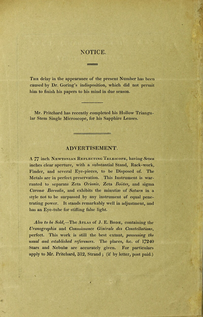 NOTICE. The delay in the appearance of the present Number has been caused by Dr. Goring's indisposition, which did not permit him to finish his papers to his mind in due season. Mr. Pritchard has recently completed his Hollow Triangu- lar Stem Single Microscope, for his Sapphire Lenses. ADVERTISEMENT. A 77 inch Newtonian Reflecting Telescope, having Seven inches clear aperture, with a substantial Stand, Rack-work, Finder, and several Eye-pieces, to be Disposed of. The Metals are in perfect preservation. This Instrument is war- ranted to separate Zeta Orionis, Zeta Bootes, and sigma Coronce Borealis, and exhibits the minutiee of Saturn in a style not to be surpassed by any instrument of equal pene- trating power. It stands remarkably well in adjustment, and has an Eye-tube for stifling false light. Also to be Sold,—The Atlas of J. E. Bode, containing the Uranographia and Connoissance Gtntrale des Constellations, perfect. This work is still the best extant, possessing the usual and established references. The places, &c. of 17240 Stars and Nebulae are accurately given. For particulars apply to Mr. Pritchard, 312, Strand ; (if by letter, post paid.)